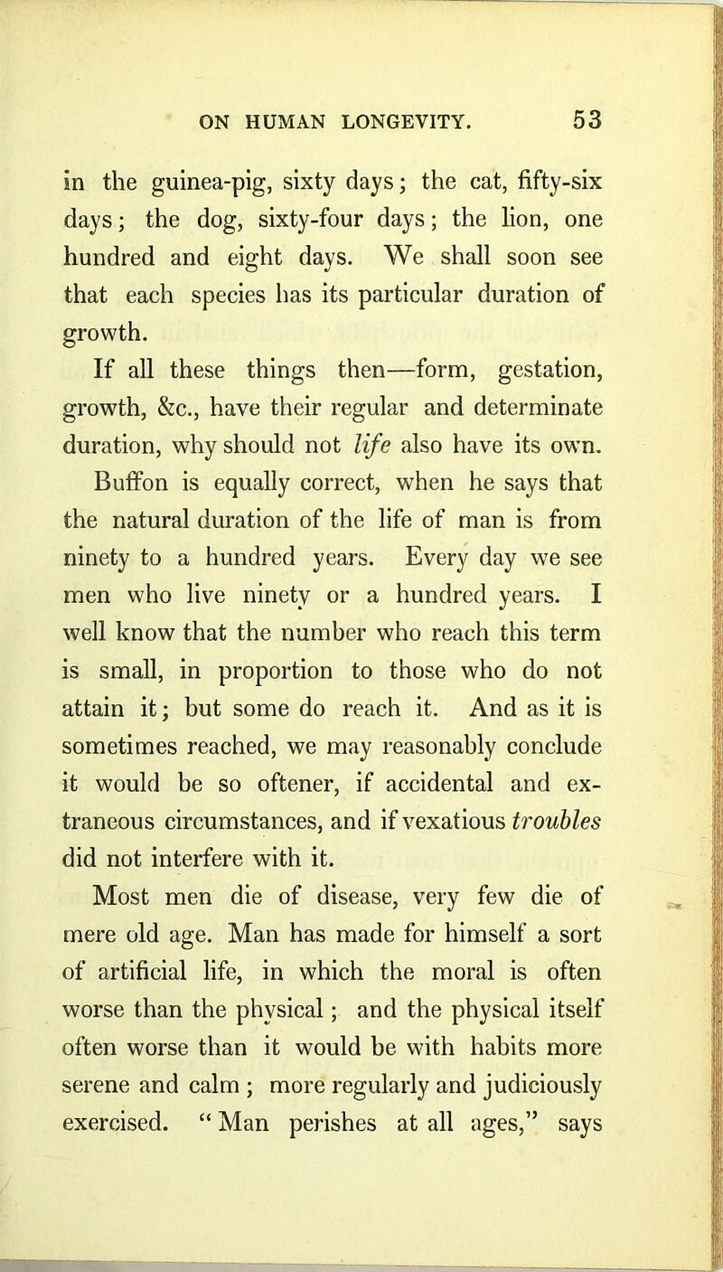 in the guinea-pig, sixty days; the cat, fifty-six days; the dog, sixty-four days; the lion, one hundred and eight days. We shall soon see that each species has its particular duration of growth. If all these things then—form, gestation, growth, &c., have their regular and determinate duration, why should not life also have its own. Buffon is equally correct, when he says that the natural duration of the life of man is from ninety to a hundred years. Every day we see men who live ninety or a hundred years. I well know that the number who reach this term is small, in proportion to those who do not attain it; but some do reach it. And as it is sometimes reached, we may reasonably conclude it would be so oftener, if accidental and ex- traneous circumstances, and if vexatious troubles did not interfere with it. Most men die of disease, very few die of mere old age. Man has made for himself a sort of artificial life, in which the moral is often worse than the physical; and the physical itself often worse than it would he with habits more serene and calm ; more regularly and judiciously exercised. “ Man perishes at all ages,” says