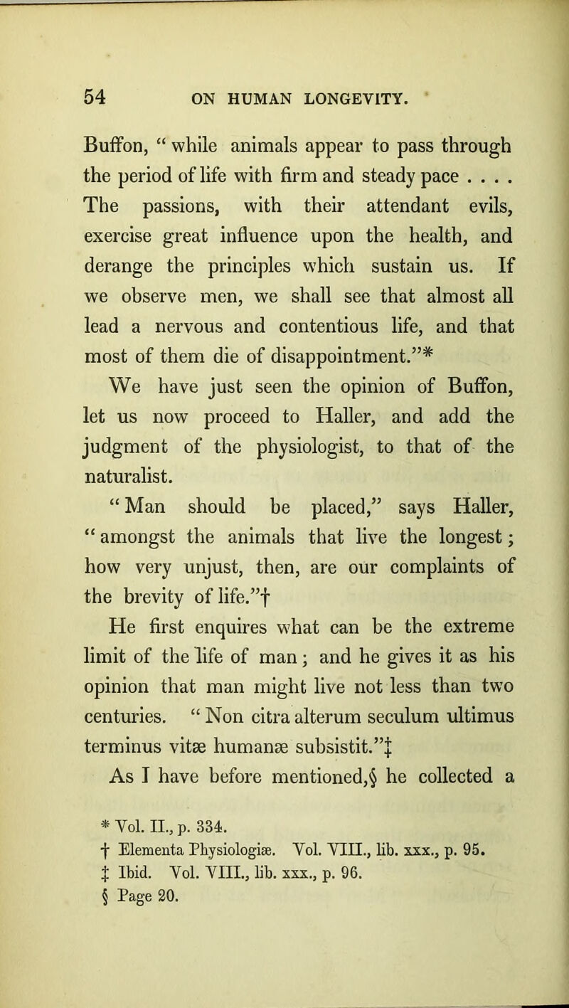 Buffon, “ while animals appear to pass through the period of life with firm and steady pace .... The passions, with their attendant evils, exercise great influence upon the health, and derange the principles which sustain us. If we observe men, we shall see that almost all lead a nervous and contentious life, and that most of them die of disappointment.”* * * § We have just seen the opinion of Buffon, let us now proceed to Haller, and add the judgment of the physiologist, to that of the naturalist. “ Man should be placed,” says Haller, “ amongst the animals that live the longest; how very unjust, then, are our complaints of the brevity of life.”f He first enquires what can be the extreme limit of the life of man; and he gives it as his opinion that man might live not less than two centuries. “ Non citra alterum seculum ultimus terminus vitae humanse subsistit.”j As I have before mentioned,§ he collected a * Vol. II., p. 334. -f Elementa Physiologies. Vol. VIII., lib. xxx., p. 95. f Ibid. Vol. VIII., lib. xxx., p. 96. § Page 20.