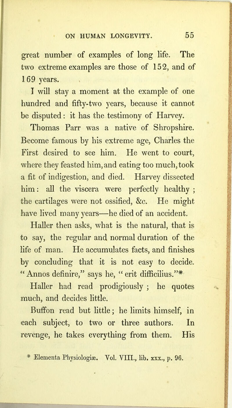 great number of examples of long life. The two extreme examples are those of 152, and of 169 years. T will stay a moment at the example of one hundred and fifty-two years, because it cannot be disputed: it has the testimony of Harvey. Thomas Parr was a native of Shropshire. Become famous by bis extreme age, Charles the First desired to see him. He went to court, where they feasted him, and eating too much, took a fit of indigestion, and died. Harvey dissected him: all the viscera were perfectly healthy ; the cartilages were not ossified, &c. He might have lived many years—he died of an accident. Haller then asks, what is the natural, that is to say, the regular and normal duration of the life of man. He accumulates facts, and finishes by concluding that it is not easy to decide. “ Annos definire,” says he, “ erit difficilius.”* Haller had read prodigiously ; he quotes much, and decides little. Buffon read but little; he limits himself, in each subject, to two or three authors. In revenge, he takes everything from them. His * Elementa Physiologic. Vol. VIII., lib. xxx., p. 96.