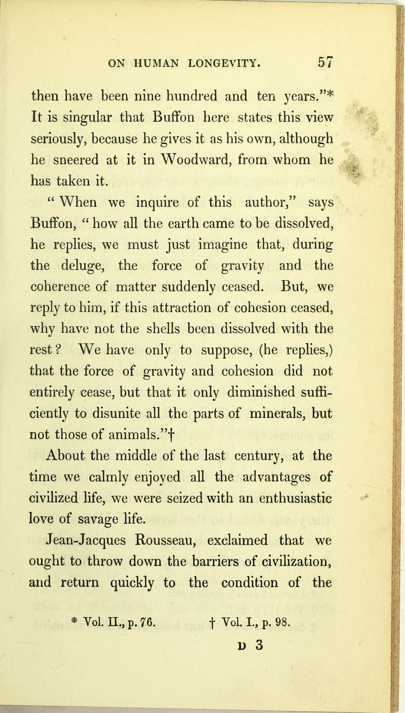then have been nine hundred and ten years.”* It is singular that Buffon here states this view seriously, because he gives it as his own, although he sneered at it in Woodward, from whom he has taken it. “ When we inquire of this author,” says Buffon, “ how all the earth came to be dissolved, he replies, we must just imagine that, during the deluge, the force of gravity and the coherence of matter suddenly ceased. But, we reply to him, if this attraction of cohesion ceased, why have not the shells been dissolved with the rest ? We have only to suppose, (he replies,) that the force of gravity and cohesion did not entirely cease, but that it only diminished suffi- ciently to disunite all the parts of minerals, but not those of animals.”! About the middle of the last century, at the time we calmly enjoyed all the advantages of civilized life, we were seized with an enthusiastic love of savage life. Jean-Jacques Rousseau, exclaimed that we ought to throw down the barriers of civilization, and return quickly to the condition of the * Yol. II., p. 76. f Yol. I., p. 98.