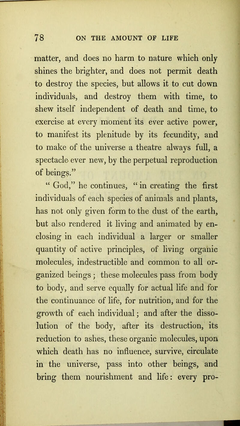 matter, and does no harm to nature which only shines the brighter, and does not permit death to destroy the species, hut allows it to cut down individuals, and destroy them with time, to shew itself independent of death and time, to exercise at every moment its ever active power, to manifest its plenitude by its fecundity, and to make of the universe a theatre always full, a spectacle ever new, by the perpetual reproduction of beings.” “ God,” he continues, “ in creating the first individuals of each species of animals and plants, has not only given form to the dust of the earth, hut also rendered it living and animated by en- closing in each individual a larger or smaller quantity of active principles, of living organic molecules, indestructible and common to all or- ganized beings; these molecules pass from body to body, and serve equally for actual life and for the continuance of life, for nutrition, and for the growth of each individual; and after the disso- lution of the body, after its destruction, its reduction to ashes, these organic molecules, upon which death has no influence, survive, circulate in the universe, pass into other beings, and bring them nourishment and life: every pro-