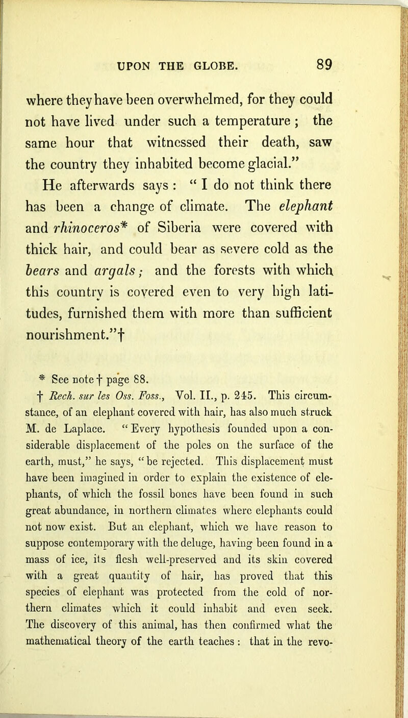 where they have been overwhelmed, for they could not have lived under such a temperature ; the same hour that witnessed their death, saw the country they inhabited become glacial.” He afterwards says : “ I do not think there has been a change of climate. The elephant and rhinoceros* of Siberia were covered with thick hair, and could bear as severe cold as the hears and argals; and the forests with which this country is covered even to very high lati- tudes, furnished them with more than sufficient nourishment.”! * See notef page 88. f Reck, sur les Oss. Foss., Vol. II., p. 245. This circum- stance, of au elephant, covered with hair, has also much struck. M. de Laplace. “Every hypothesis founded upon a con- siderable displacement of the poles on the surface of the earth, must,” he says, “ be rejected. This displacement must have been imagined in order to explain the existence of ele- phants, of which the fossil bones have been found in such great abundance, in northern climates where elephants could not now exist. But an elephant, which we have reason to suppose contemporary with the deluge, having been found in a mass of ice, its flesh well-preserved and its skin covered with a great quantity of hair, has proved that this species of elephant was protected from the cold of nor- thern climates which it could inhabit and even seek. The discovery of this animal, has then confirmed what the mathematical theory of the earth teaches : that in the revo-