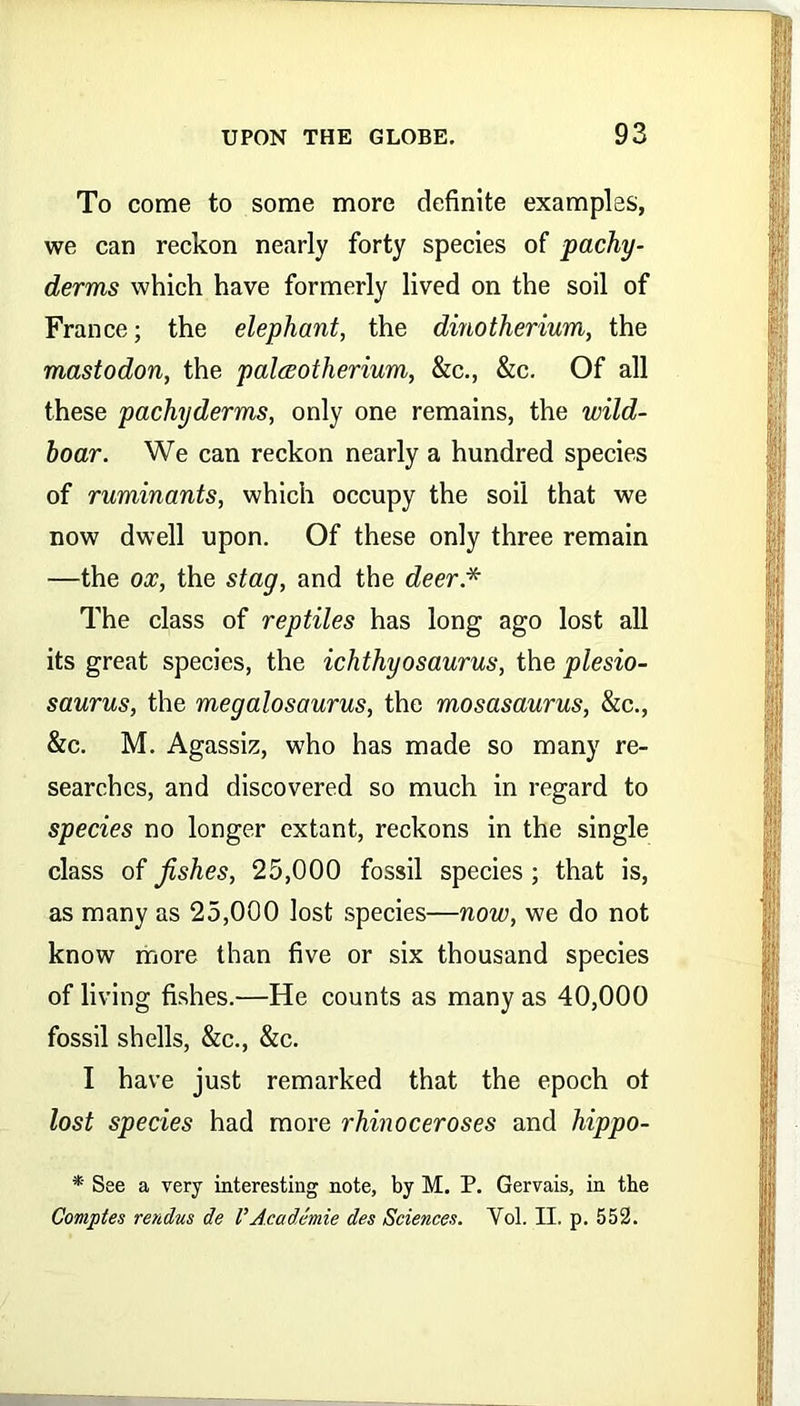 To come to some more definite examples, we can reckon nearly forty species of pachy- derms which have formerly lived on the soil of France; the elephant, the dinotherium, the mastodon, the palwotherium, &c., &c. Of all these pachyderms, only one remains, the wild- hoar. We can reckon nearly a hundred species of ruminants, which occupy the soil that we now dwell upon. Of these only three remain —the ox, the stag, and the deer * The class of reptiles has long ago lost all its great species, the ichthyosaurus, the plesio- saurus, the megalosaurus, the mosasaurus, &c., &c. M. Agassiz, who has made so many re- searches, and discovered so much in regard to species no longer extant, reckons in the single class of fishes, 25,000 fossil species ; that is, as many as 25,000 lost species—now, we do not know more than five or six thousand species of living fishes.—He counts as many as 40,000 fossil shells, &c., &c. I have just remarked that the epoch ot lost species had more rhinoceroses and hippo- * See a very interesting note, by M. P. Gervais, in the Comples rendus de VAcademie des Sciences. Yol. II. p. 552.