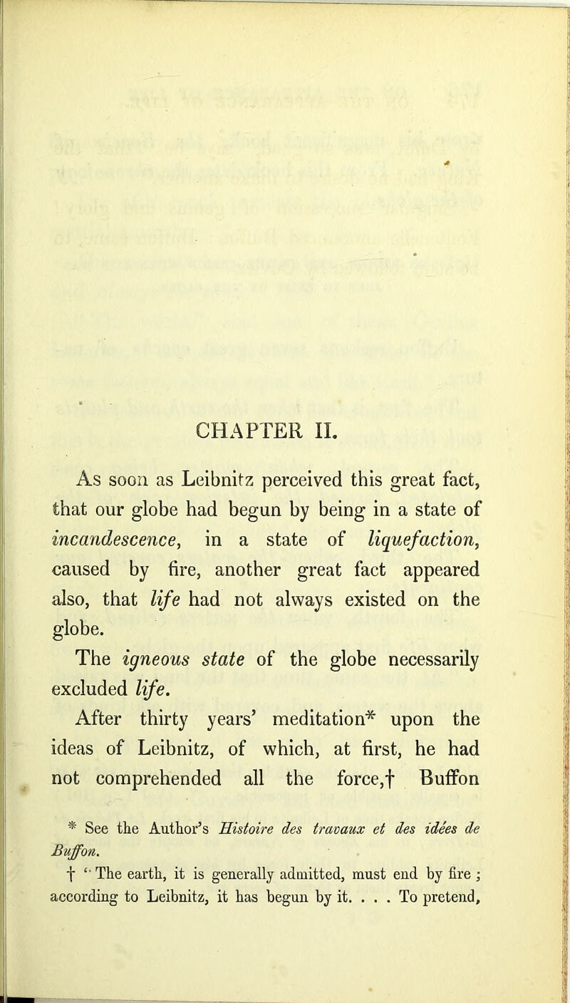 As soon as Leibnitz perceived this great fact, that our globe had begun by being in a state of incandescence, in a state of liquefaction, caused by fire, another great fact appeared also, that life had not always existed on the globe. The igneous state of the globe necessarily excluded life. After thirty years’ meditation* upon the ideas of Leibnitz, of which, at first, he had not comprehended all the force,f Buffon * See tlie Author’s Histoire des travaux et des idees de Buffon. t “ The earth, it is generally admitted, must end by fire ; according to Leibnitz, it has begun by it. . . . To pretend.