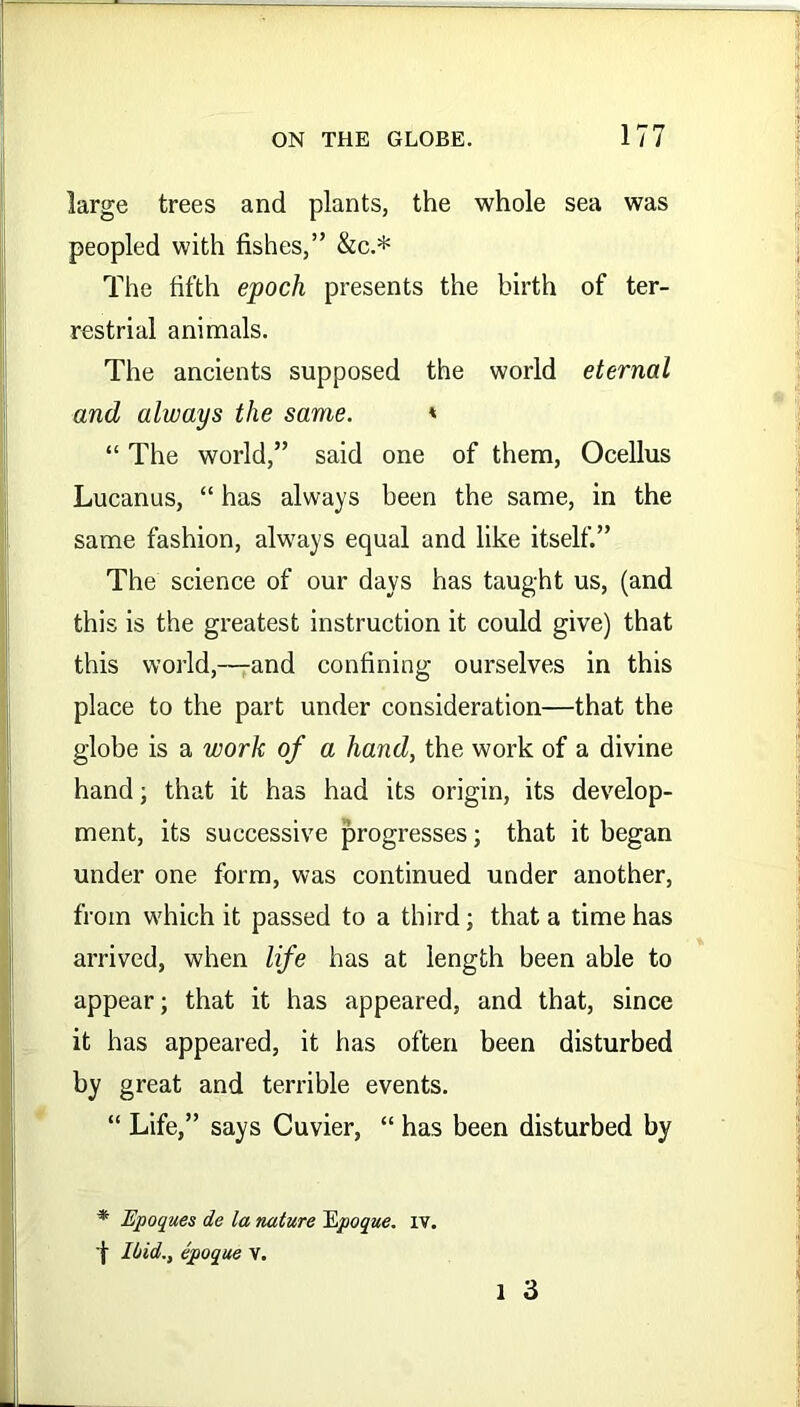 large trees and plants, the whole sea was peopled with fishes,” &c.* The fifth epoch presents the birth of ter- restrial animals. The ancients supposed the world eternal and always the same. * “ The world,” said one of them, Ocellus Lucanus, “ has always been the same, in the same fashion, always equal and like itself.” The science of our days has taught us, (and this is the greatest instruction it could give) that this world,—and confining ourselves in this place to the part under consideration—that the globe is a work of a hand, the work of a divine hand; that it has had its origin, its develop- ment, its successive progresses; that it began under one form, was continued under another, from which it passed to a third; that a time has arrived, when life has at length been able to appear; that it has appeared, and that, since it has appeared, it has often been disturbed by great and terrible events. “ Life,” says Cuvier, “ has been disturbed by * Epoques de la nature iLpoque. iv. [ Ibid., epoque V. l 3