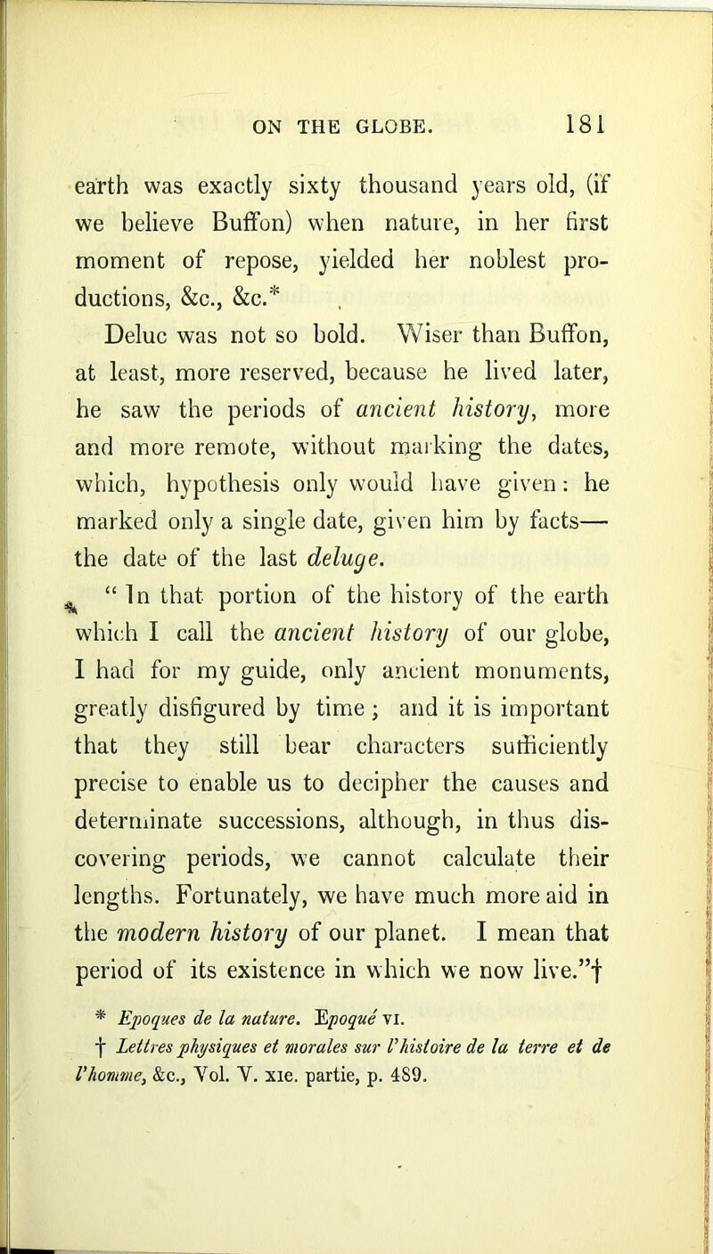 earth was exactly sixty thousand years old, (if we believe Buffon) when nature, in her first moment of repose, yielded her noblest pro- ductions, &c., &c.* Deluc was not so bold. Wiser than Buffon, at least, more reserved, because he lived later, he saw the periods of ancient history, more and more remote, without marking the dates, which, hypothesis only would have given: he marked only a single date, given him by facts— the date of the last deluge. ^ “In that portion of the history of the earth which I call the ancient history of our globe, I had for my guide, only ancient monuments, greatly disfigured by time ; and it is important that they still bear characters sufficiently precise to enable us to decipher the causes and determinate successions, although, in thus dis- covering periods, we cannot calculate their lengths. Fortunately, we have much more aid in the modern history of our planet. I mean that period of its existence in which we now live.”f * Epoques de la nature. Epoque vi. f Lettres physiques et morales sur Vhisloire de la terre et de I’homme, &c., Yol. Y. xie. partie, p. 4S9.
