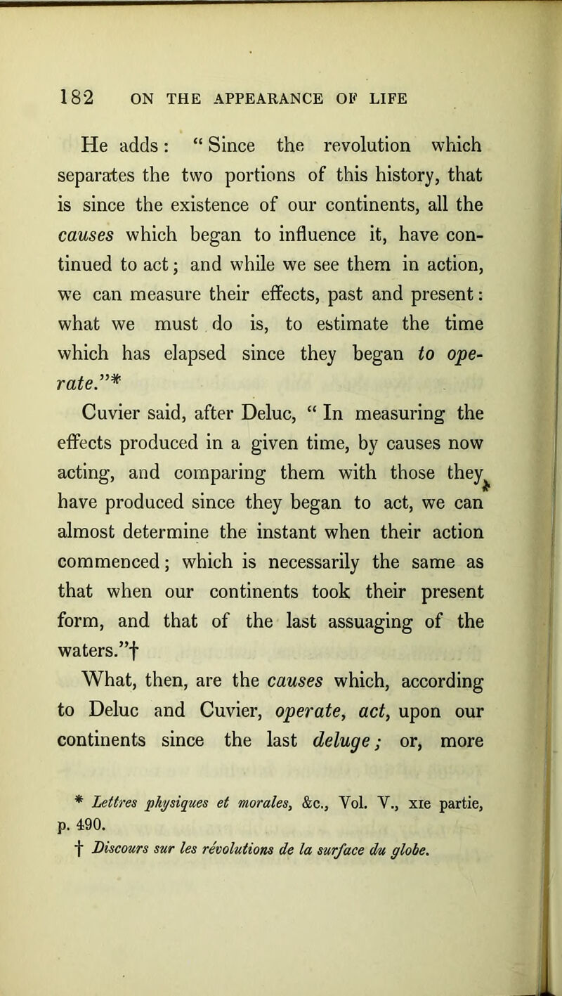 He adds: “ Since the revolution which separates the two portions of this history, that is since the existence of our continents, all the causes which began to influence it, have con- tinued to act; and while we see them in action, we can measure their effects, past and present: what we must do is, to estimate the time which has elapsed since they began to ope- rate”* Cuvier said, after Deluc, “ In measuring the effects produced in a given time, by causes now acting, and comparing them with those they have produced since they began to act, we can almost determine the instant when their action commenced; which is necessarily the same as that when our continents took their present form, and that of the last assuaging of the waters.”f What, then, are the causes which, according to Deluc and Cuvier, operate, act, upon our continents since the last deluge; or, more * Lettres physiques et morales, &c., Yol. V., xie partie, p. 490. f Discours sur les revolutions de la surface du globe.