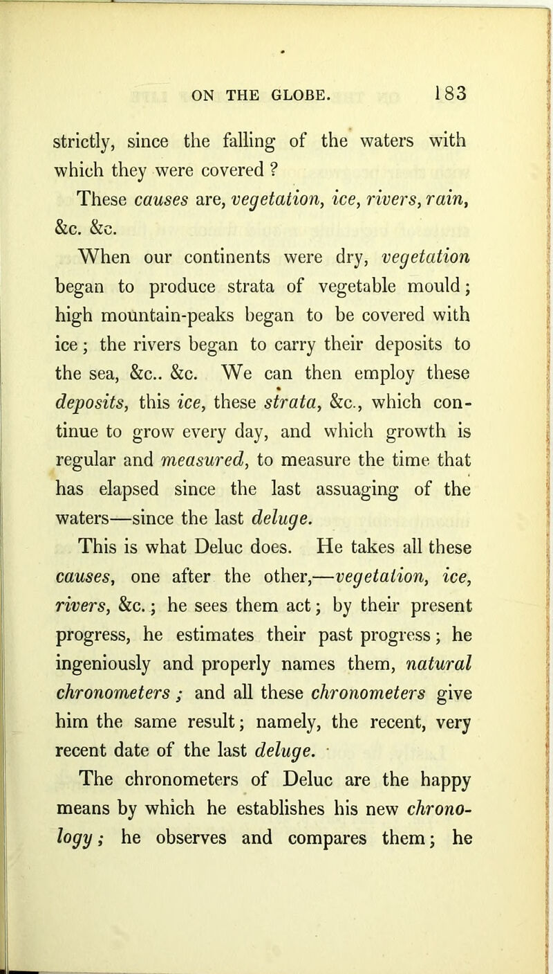 strictly, since the falling of the waters with which they were covered ? These causes are, vegetation, ice, rivers, rain, &c. &c. When our continents were dry, vegetation began to produce strata of vegetable mould; high mountain-peaks began to be covered with ice; the rivers began to carry their deposits to the sea, &c.. &c. We can then employ these deposits, this ice, these strata, &c., which con- tinue to grow every day, and which growth is regular and measured, to measure the time that has elapsed since the last assuaging of the waters—since the last deluge. This is what Deluc does. He takes all these causes, one after the other,—vegetation, ice, rivers, &c.; he sees them act; by their present progress, he estimates their past progress; he ingeniously and properly names them, natural chronometers ; and all these chronometers give him the same result; namely, the recent, very recent date of the last deluge. The chronometers of Deluc are the happy means by which he establishes his new chrono- logy ; he observes and compares them; he