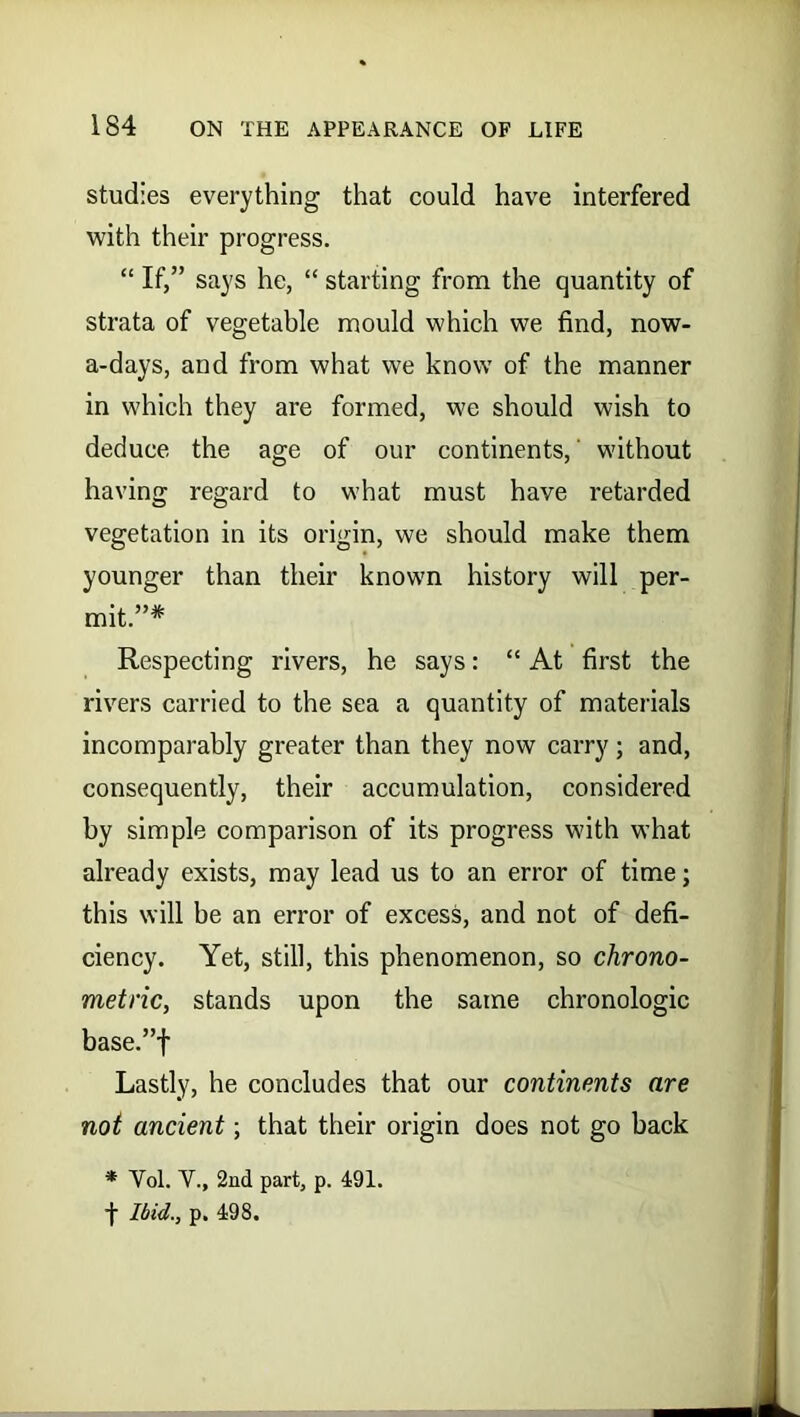 studies everything that could have interfered with their progress. “ If,” says he, “ starting from the quantity of strata of vegetable mould which we find, now- a-days, and from what we know of the manner in which they are formed, we should wish to deduce the age of our continents,' without having regard to what must have retarded vegetation in its origin, we should make them younger than their known history will per- mit.”* Respecting rivers, he says: “ At first the rivers carried to the sea a quantity of materials incomparably greater than they now carry; and, consequently, their accumulation, considered by simple comparison of its progress with what already exists, may lead us to an error of time; this will he an error of excess, and not of defi- ciency. Yet, still, this phenomenon, so chrono- metric, stands upon the same chronologic base.”f Lastly, he concludes that our continents are not ancient; that their origin does not go back * Yol. Y., 2nd part, p. 491. Ibid., p. 498.