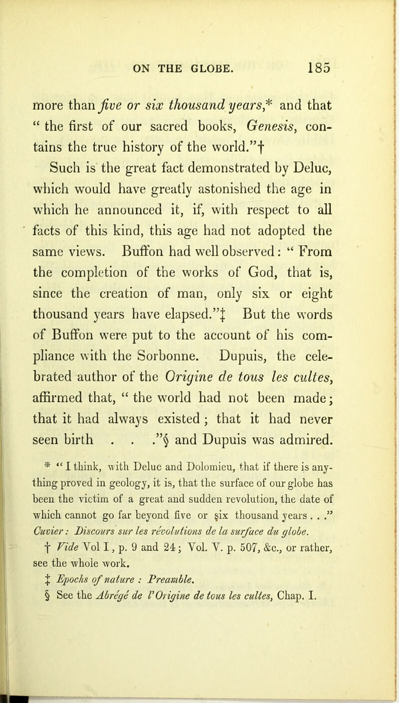 more than jive or six thousand years* and that “ the first of our sacred books, Genesis, con- tains the true history of the world.”f Such is the great fact demonstrated by Deluc, which would have greatly astonished the age in which he announced it, if, with respect to all facts of this kind, this age had not adopted the same views. Buffon had well observed: “ From the completion of the works of God, that is, since the creation of man, only six or eight thousand years have elapsed.But the words of Buffon were put to the account of his com- pliance with the Sorbonne. Dupuis, the cele- brated author of the Oriyine de tous les cultes, affirmed that, “ the world had not been made; that it had always existed ; that it had never seen birth . . .”§ and Dupuis was admired. * “ I think, with Deluc and Dolomieu, that if there is any- thing proved in geology, it is, that the surface of our globe has been the victim of a great and sudden revolution, the date of which cannot go far beyond five or §ix thousand years . . .” Cuvier: Biscours sur les revolutions de la surface die globe. f Vide Vol I, p. 9 and 24; Yol. V. p. 507, &c., or rather, see the whole work. % Epochs of nature : Preamble. § See the Abrege de VOrigine de tous les cultes, Chap. I.