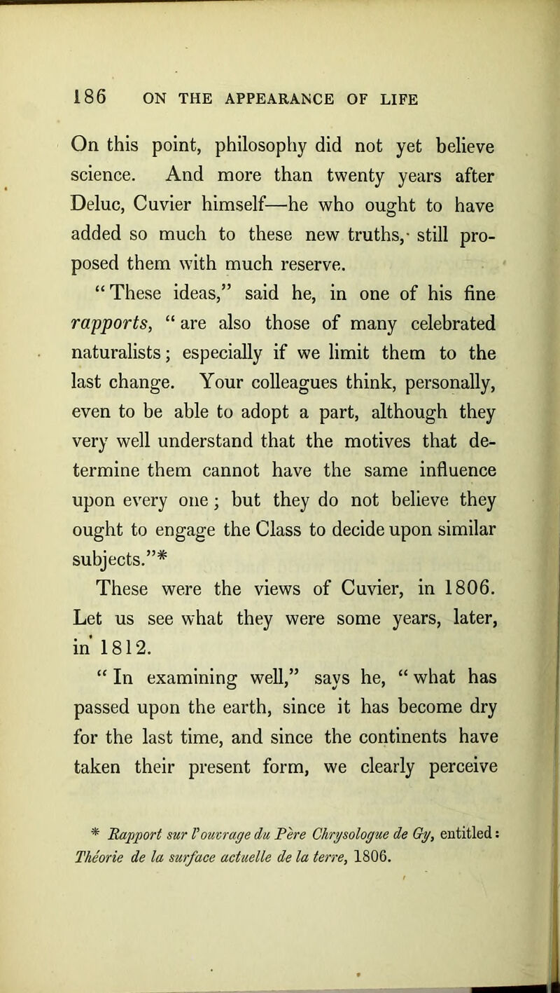 On this point, philosophy did not yet believe science. And more than twenty years after Deluc, Cuvier himself—he who ought to have added so much to these new truths,- still pro- posed them with much reserve. “These ideas,” said he, in one of his fine rapports, “ are also those of many celebrated naturalists; especially if we limit them to the last change. Your colleagues think, personally, even to be able to adopt a part, although they very well understand that the motives that de- termine them cannot have the same influence upon every one ; but they do not believe they ought to engage the Class to decide upon similar subjects.”* These were the views of Cuvier, in 1806. Let us see what they were some years, later, in 1812. “ In examining well,” says he, “ what has passed upon the earth, since it has become dry for the last time, and since the continents have taken their present form, we clearly perceive * Rapport sur Voutrage du Pere Chrysologue de Gy, entitled: Theorie de la surface aduelle de la terre, 1806.