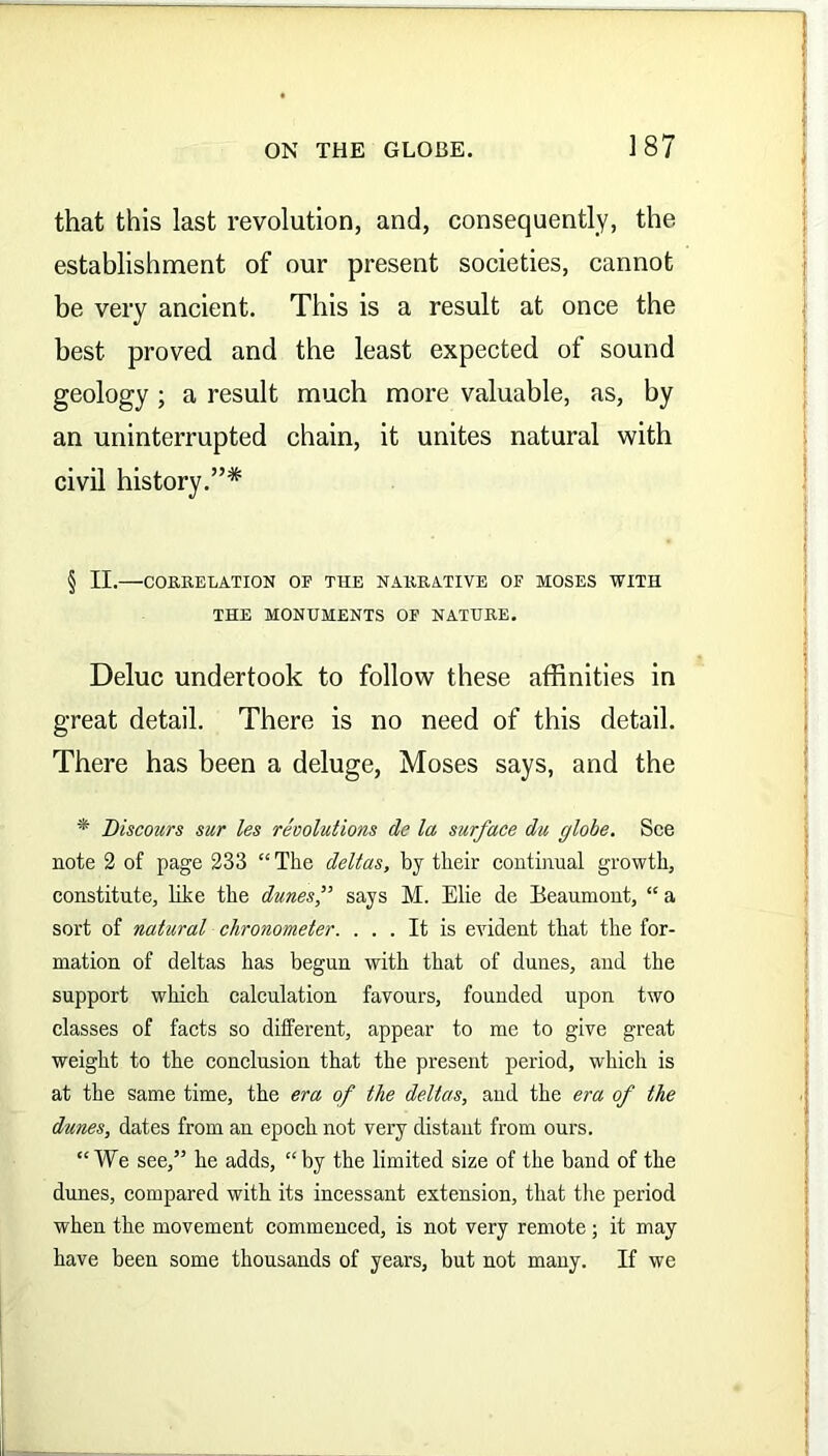 that this last revolution, and, consequently, the establishment of our present societies, cannot be very ancient. This is a result at once the best proved and the least expected of sound geology ; a result much more valuable, as, by an uninterrupted chain, it unites natural with civil history.”* § II. CORRELATION OF THE NARRATIVE OF MOSES WITH THE MONUMENTS OF NATURE. Deluc undertook to follow these affinities in great detail. There is no need of this detail. There has been a deluge, Moses says, and the * Discours sur les revolutions de la surface du globe. See note 2 of page 233 “The deltas, by their continual growth, constitute, like the dunes f says M. Elie de Beaumont, “ a sort of natural chronometer. ... It is evident that the for- mation of deltas has begun with that of dunes, and the support which calculation favours, founded upon two classes of facts so different, appear to me to give great weight to the conclusion that the present period, which is at the same time, the era of the deltas, and the era of the dunes, dates from an epoch not very distant from ours. “We see,” he adds, “by the limited size of the band of the dunes, compared with its incessant extension, that the period when the movement commenced, is not very remote; it may have been some thousands of years, but not many. If we