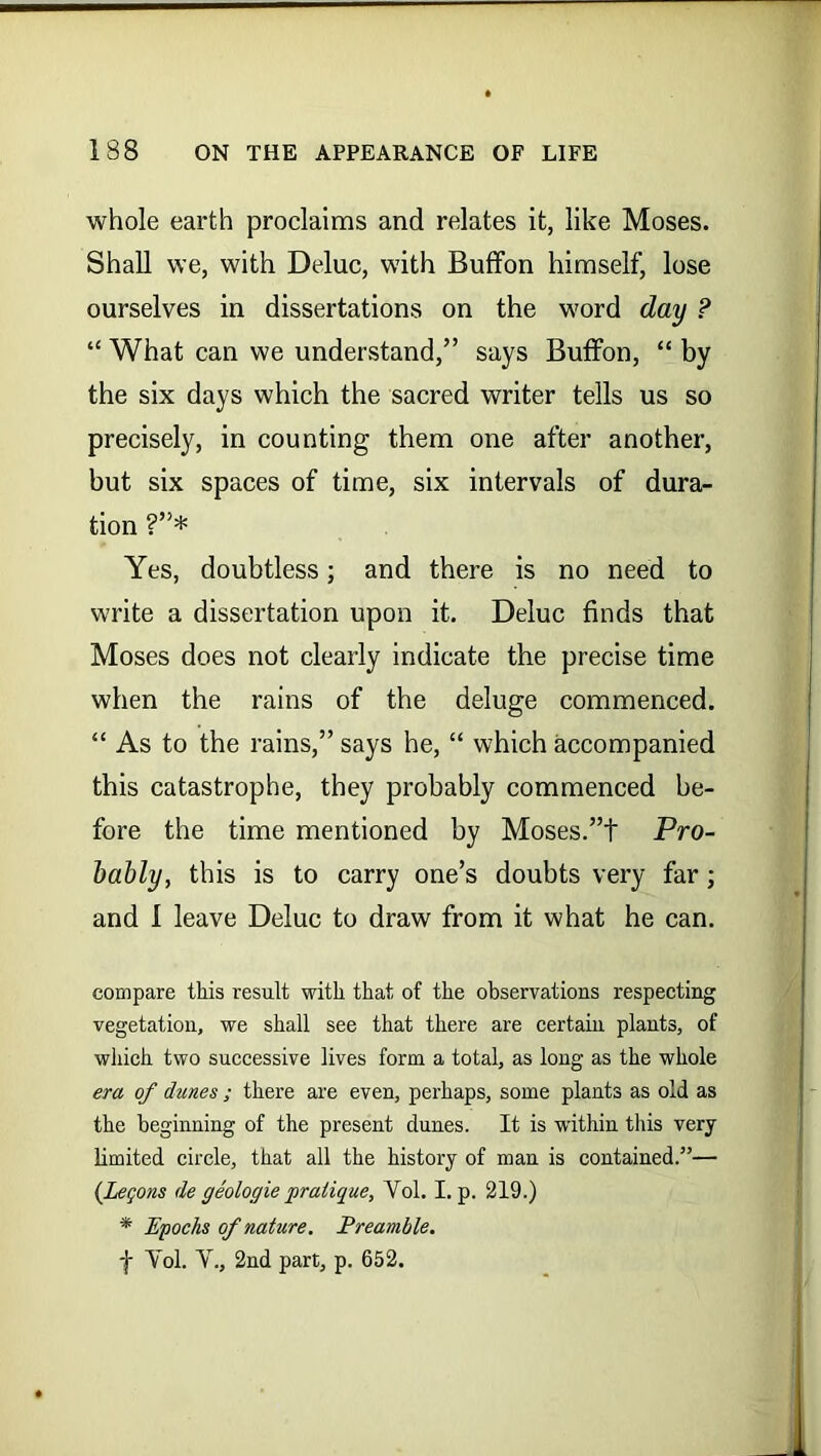 whole earth proclaims and relates it, like Moses. Shall we, with Deluc, with Buffon himself, lose ourselves in dissertations on the word day ? “ What can we understand,” says Buffon, “ by the six days which the sacred writer tells us so precisely, in counting them one after another, but six spaces of time, six intervals of dura- tion ?”* Yes, doubtless; and there is no need to write a dissertation upon it. Deluc finds that Moses does not clearly indicate the precise time when the rains of the deluge commenced. “ As to the rains,” says he, “ which accompanied this catastrophe, they probably commenced be- fore the time mentioned by Moses.”t Pro- bably, this is to carry one’s doubts very far ; and I leave Deluc to draw from it what he can. compare this result with that of the observations respecting vegetation, we shall see that there are certain plants, of which two successive lives form a total, as long as the whole era of dunes ; there are even, perhaps, some plants as old as the beginning of the present clunes. It is within this very limited circle, that all the history of man is contained.”— (Legons de geologic pratique, Yol. I. p. 219.) * Epochs of nature. Preamble. f Yol. Y., 2nd part, p. 652.