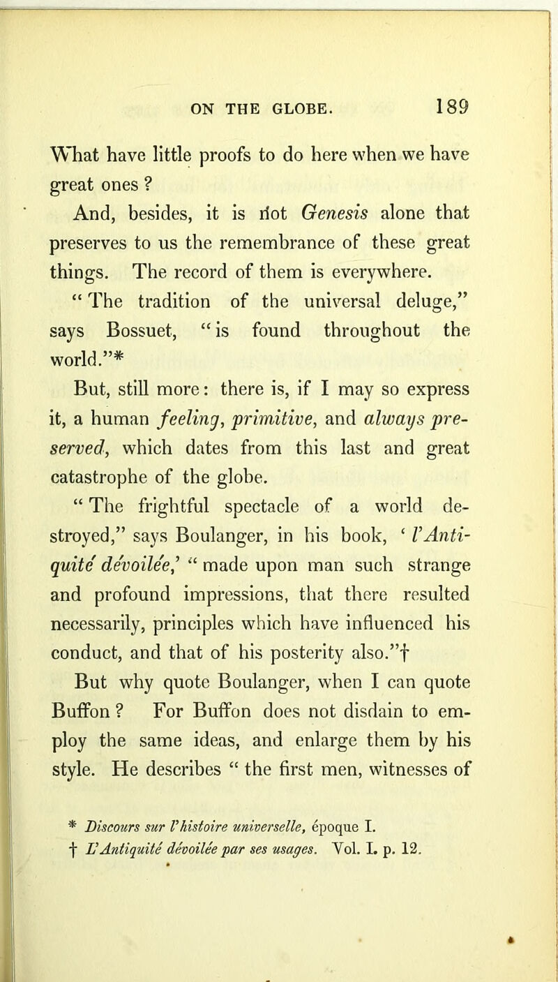 What have little proofs to do here when we have great ones ? And, besides, it is riot Genesis alone that preserves to us the remembrance of these great things. The record of them is everywhere. “ The tradition of the universal deluge,” says Bossuet, “ is found throughout the world.”* But, still more: there is, if I may so express it, a human feeling, primitive, and always pre- served, which dates from this last and great catastrophe of the globe. “ The frightful spectacle of a world de- stroyed,” says Boulanger, in his book, ‘ VAnti- quite de'voile'e“ made upon man such strange and profound impressions, that there resulted necessarily, principles which have influenced his conduct, and that of his posterity also.”f But why quote Boulanger, when I can quote Buffon ? For Buffon does not disdain to em- ploy the same ideas, and enlarge them by his style. He describes “ the first men, witnesses of * Discours sur Vhistoire universelle, epoque I.