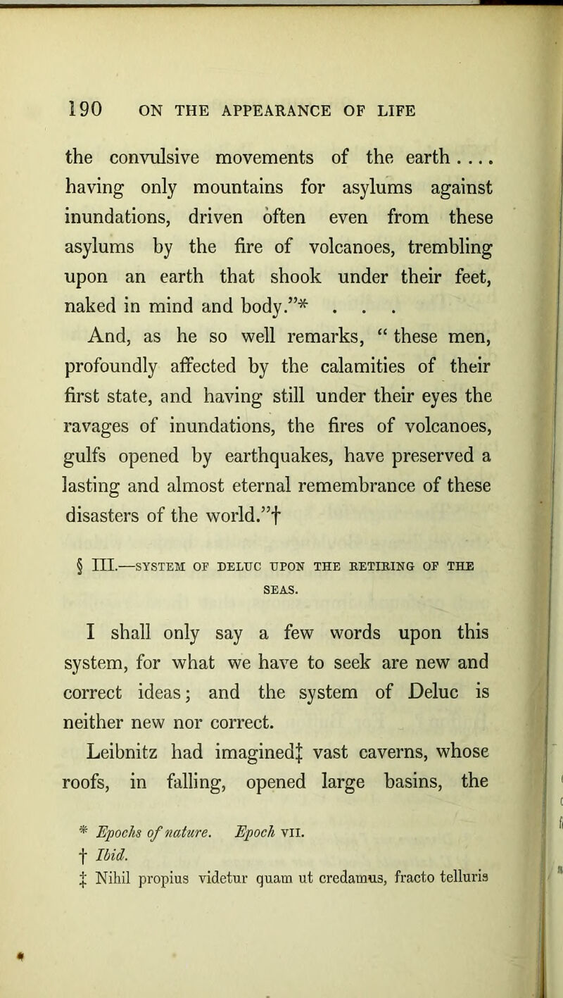 the convulsive movements of the earth having only mountains for asylums against inundations, driven often even from these asylums hy the fire of volcanoes, trembling upon an earth that shook under their feet, naked in mind and body.”* And, as he so well remarks, “ these men, profoundly affected by the calamities of their first state, and having still under their eyes the ravages of inundations, the fires of volcanoes, gulfs opened by earthquakes, have preserved a lasting and almost eternal remembrance of these disasters of the world.”f § m.—SYSTEM OF DELUC UPON THE RETIRING OF THE SEAS. I shall only say a few words upon this system, for what we have to seek are new and correct ideas; and the system of Deluc is neither new nor correct. Leibnitz had imagined^ vast caverns, whose roofs, in falling, opened large basins, the * Epoch of nature. Epoch vii. f Ibid. f Nihil propius videtur quam ut credamus, fracto telluris