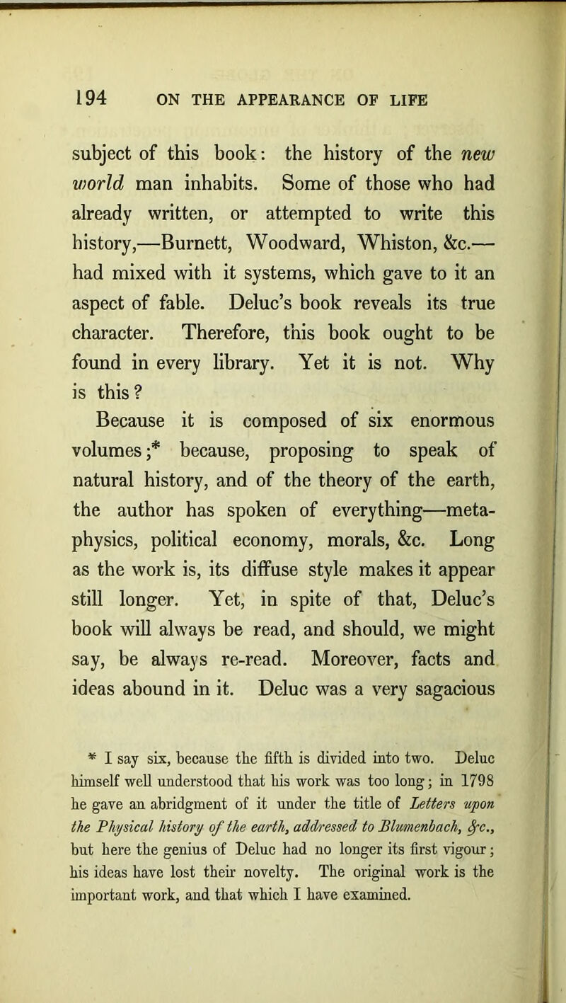subject of this book: the history of the new world man inhabits. Some of those who had already written, or attempted to write this history,—Burnett, Woodward, Whiston, &c.— had mixed with it systems, which gave to it an aspect of fable. Deluc’s book reveals its true character. Therefore, this book ought to be found in every library. Yet it is not. Why is this ? Because it is composed of six enormous volumes ;* because, proposing to speak of natural history, and of the theory of the earth, the author has spoken of everything—meta- physics, political economy, morals, &c. Long as the work is, its diffuse style makes it appear still longer. Yet, in spite of that, Deluc’s book will always be read, and should, we might say, be always re-read. Moreover, facts and ideas abound in it. Deluc was a very sagacious * I say six, because the fifth is divided into two. Deluc himself well understood that his work was too long; in 1798 he gave an abridgment of it under the title of Letters upon the Physical history of the earth, addressed to Blumenbach, 8yc., but here the genius of Deluc had no longer its first vigour; his ideas have lost their novelty. The original work is the important work, and that which I have examined.