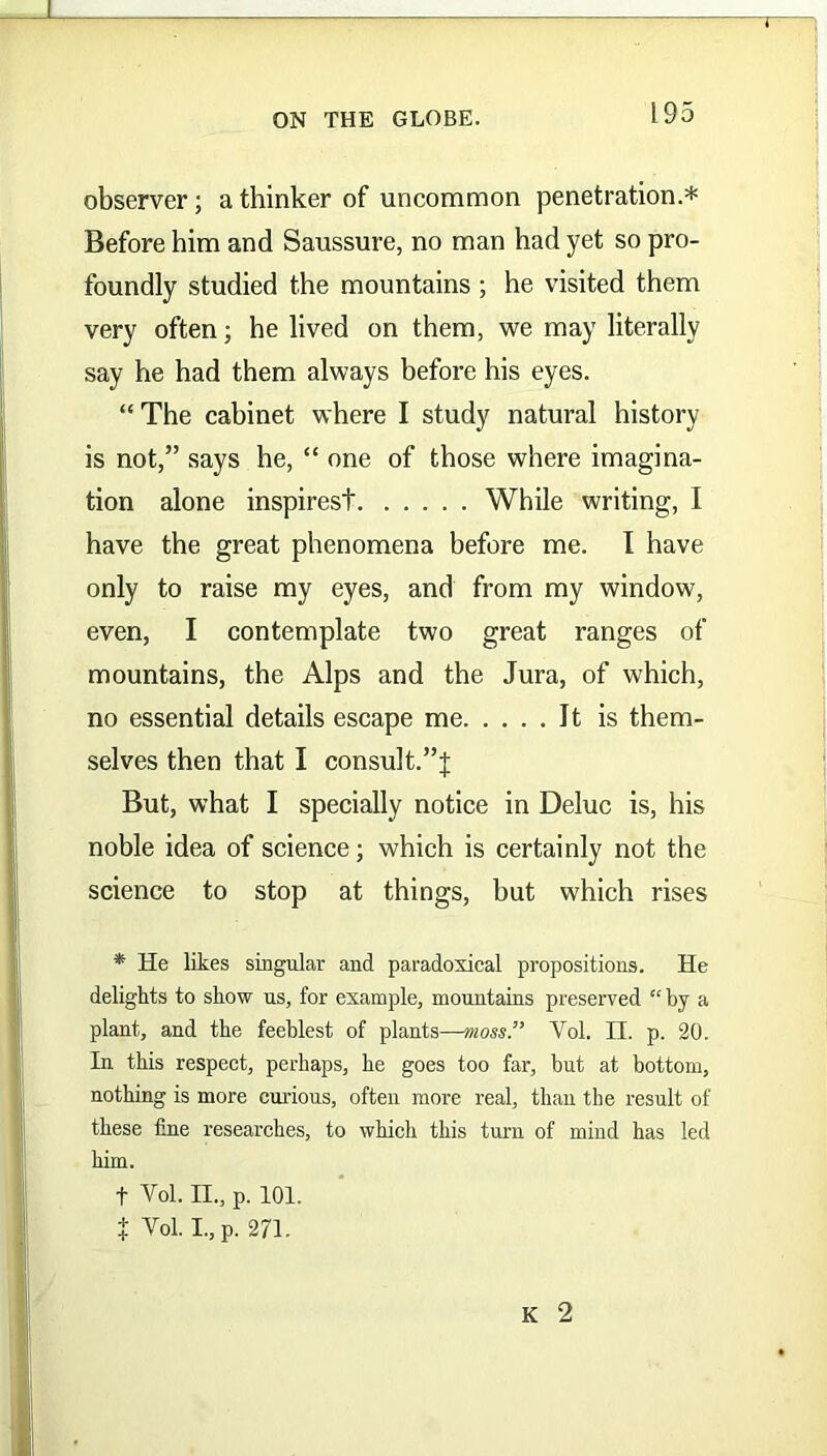 i ON THE GLOBE. 195 observer; a thinker of uncommon penetration.* Before him and Saussure, no man had yet so pro- foundly studied the mountains ; he visited them very often; he lived on them, we may literally say he had them always before his eyes. “ The cabinet where I study natural history is not,” says he, “ one of those where imagina- tion alone inspirest While writing, I have the great phenomena before me. I have only to raise my eyes, and from my window, even, I contemplate two great ranges of mountains, the Alps and the Jura, of which, no essential details escape me Jt is them- selves then that I consult.”;]; But, what I specially notice in Deluc is, his noble idea of science; which is certainly not the science to stop at things, but which rises * He likes singular and paradoxical propositions. He delights to show us, for example, mountains preserved “ by a plant, and the feeblest of plants—moss.” Vol. II. p. 20. In this respect, perhaps, he goes too far, but at bottom, nothing is more curious, often more real, than the result of these fine researches, to which this turn of mind has led him. f Yol. II., p. 101. t Yol. I.,p. 271.