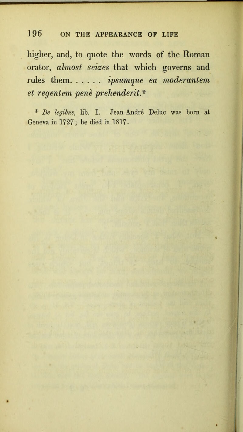 higher, and, to quote the words of the Roman orator, almost seizes that which governs and rules them ipsumque ea moderantem et regentem pene prehenderit * * Be legibus, lib. I. Jean-Andre Deluc was bom at Geneva in 1727; be died in 1817.