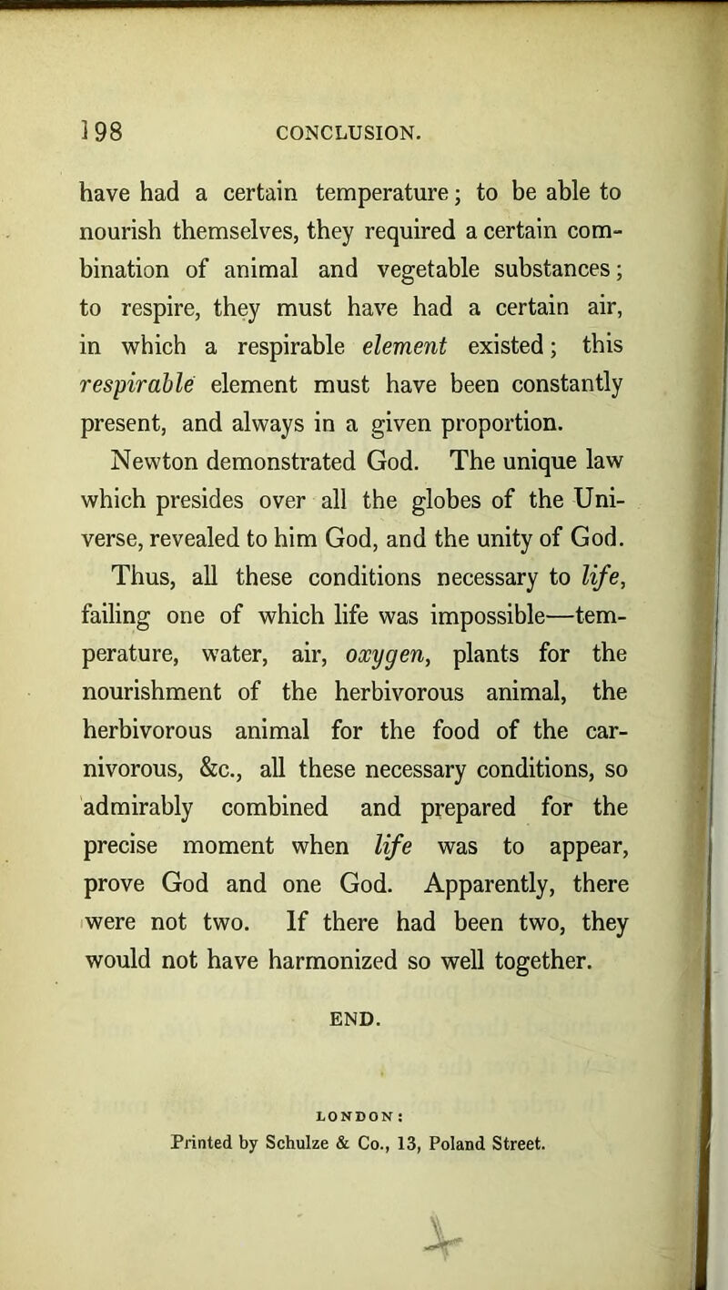 have had a certain temperature; to be able to nourish themselves, they required a certain com- bination of animal and vegetable substances; to respire, they must have had a certain air, in which a respirable element existed; this respirable: element must have been constantly present, and always in a given proportion. Newton demonstrated God. The unique law which presides over all the globes of the Uni- verse, revealed to him God, and the unity of God. Thus, all these conditions necessary to life, failing one of which life was impossible—tem- perature, water, air, oxygen, plants for the nourishment of the herbivorous animal, the herbivorous animal for the food of the car- nivorous, &c., all these necessary conditions, so admirably combined and prepared for the precise moment when life was to appear, prove God and one God. Apparently, there were not two. If there had been two, they would not have harmonized so well together. END. LONDON: