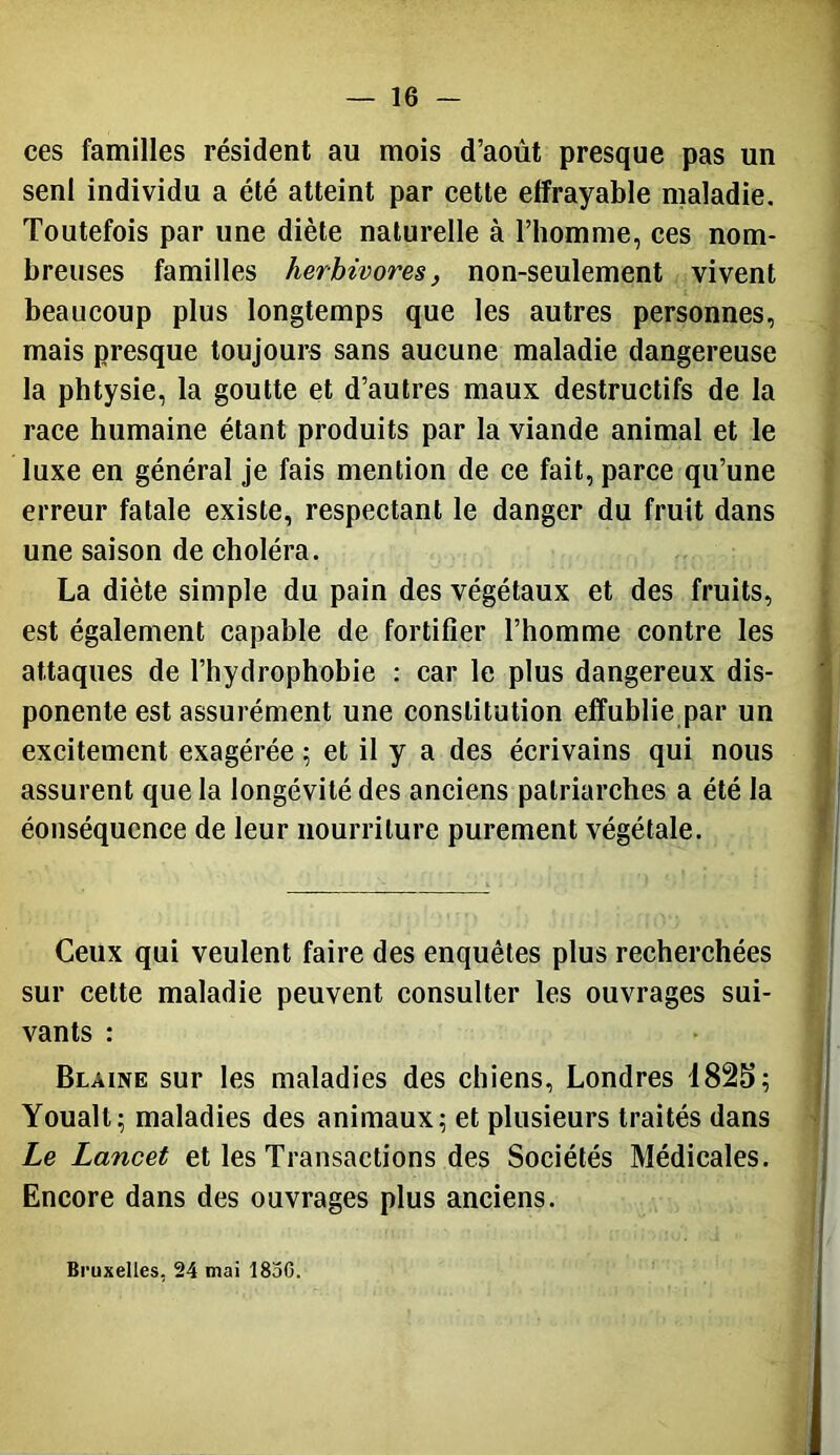 ces familles résident au mois d’août presque pas un senl individu a été atteint par cette elfrayable maladie. Toutefois par une diète naturelle à l’homme, ces nom- breuses familles herbivores, non-seulement vivent beaucoup plus longtemps que les autres personnes, mais presque toujours sans aucune maladie dangereuse la phtysie, la goutte et d’autres maux destructifs de la race humaine étant produits par la viande animal et le luxe en général je fais mention de ce fait, parce qu’une erreur fatale existe, respectant le danger du fruit dans une saison de choléra. La diète simple du pain des végétaux et des fruits, est également capable de fortifier l’homme contre les attaques de l’hydrophobie : car le plus dangereux dis- ponente est assurément une constitution effublie par un excitement exagérée ; et il y a des écrivains qui nous assurent que la longévité des anciens patriarches a été la éonséquence de leur nourriture purement végétale. Ceux qui veulent faire des enquêtes plus recherchées sur cette maladie peuvent consulter les ouvrages sui- vants : Blaine sur les maladies des chiens, Londres Youalt; maladies des animaux; et plusieurs traités dans Le Lancet et les Transactions des Sociétés Médicales. Encore dans des ouvrages plus anciens. Bruxelles, 24 mai 1850.