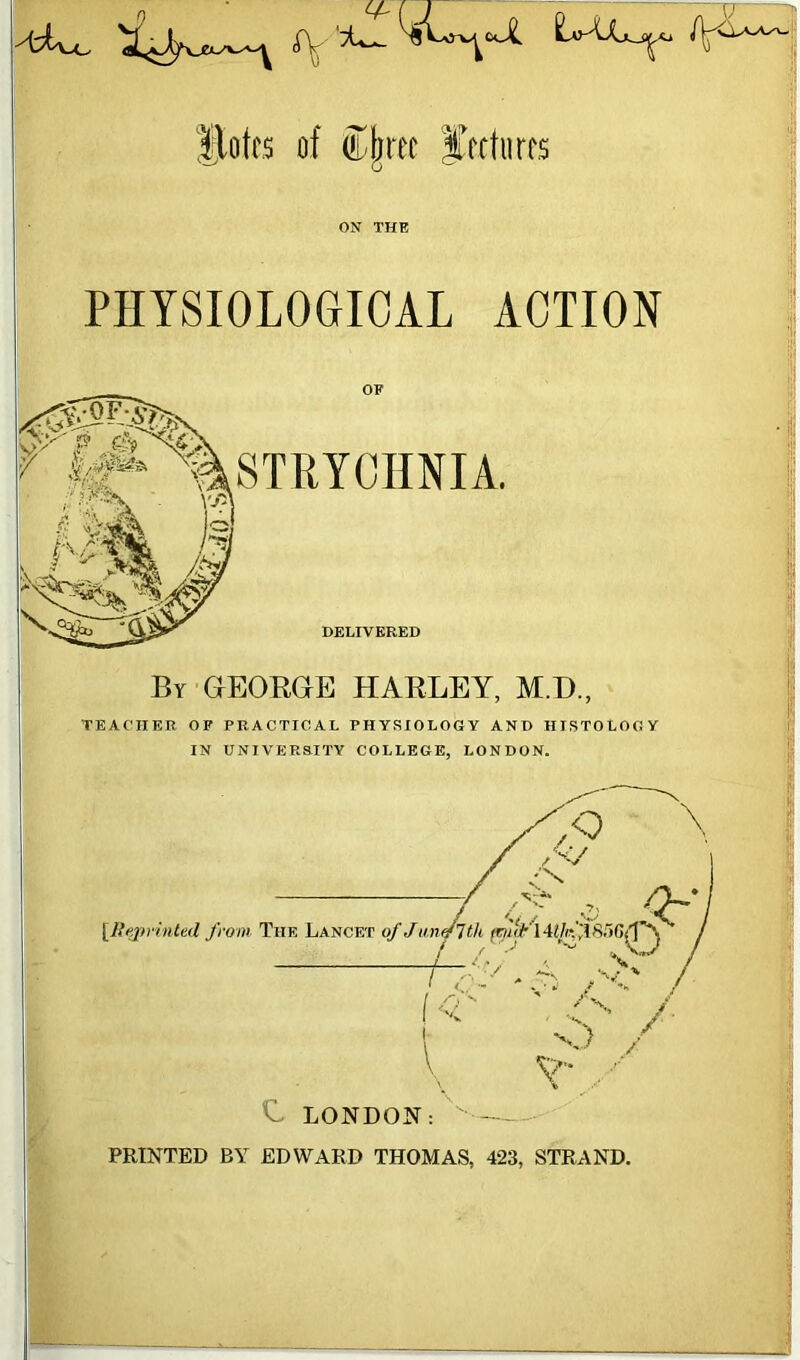 flotes of ®jjrec lectures ON THE PHYSIOLOGICAL ACTION OF STRYCHNIA. DELIVERED By GEORGE HARLEY, M.H., TEACHER OF PRACTICAL PHYSIOLOGY AND HISTOLOGY IN UNIVERSITY COLLEGE, LONDON. [Reprinted from, The Lancet ' LONDON: V- PRINTED BY EDWARD THOMAS, 423, STRAND.