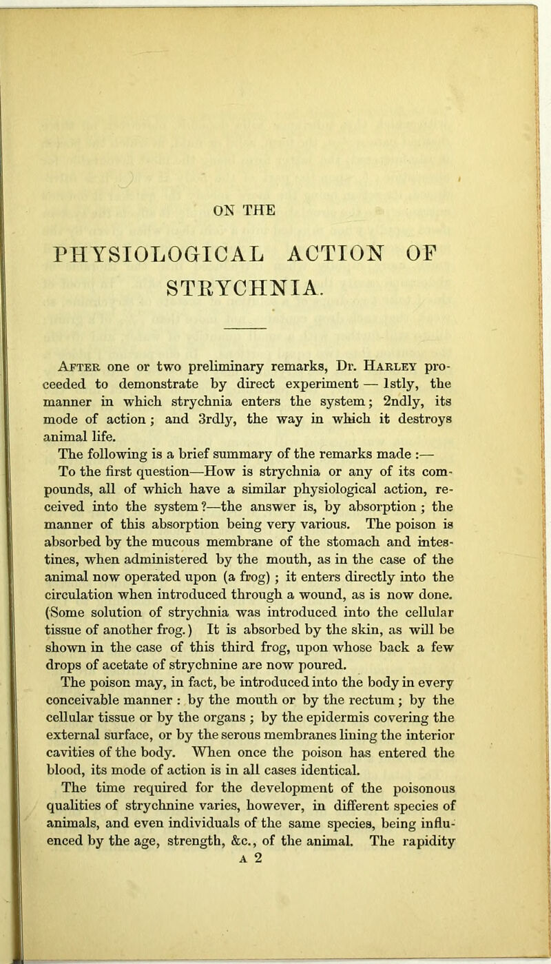 ON THE PHYSIOLOGICAL ACTION OF STRYCHNIA. After one or two preliminary remarks, Dr. Harley pro- ceeded to demonstrate by direct experiment — lstly, the manner in which strychnia enters the system; 2ndly, its mode of action ; and 3rdly, the way in which it destroys animal life. The following is a brief summary of the remarks made :— To the first question—How is strychnia or any of its com- pounds, all of which have a similar physiological action, re- ceived into the system ?—the answer is, by absorption ; the manner of this absorption being very various. The poison is absorbed by the mucous membrane of the stomach and intes- tines, when administered by the mouth, as in the case of the animal now operated upon (a frog) ; it enters directly into the circulation when introduced through a wound, as is now done. (Some solution of strychnia was introduced into the cellular tissue of another frog.) It is absorbed by the skin, as will be shown in the case of this third frog, upon whose back a few drops of acetate of strychnine are now poured. The poison may, in fact, be introduced into the body in every conceivable manner : by the mouth or by the rectum ; by the cellular tissue or by the organs ; by the epidermis covering the external surface, or by the serous membranes lining the interior cavities of the body. When once the poison has entered the blood, its mode of action is in all cases identical. The time required for the development of the poisonous qualities of strychnine varies, however, in different species of animals, and even individuals of the same species, being influ- enced by the age, strength, &c., of the animal. The rapidity