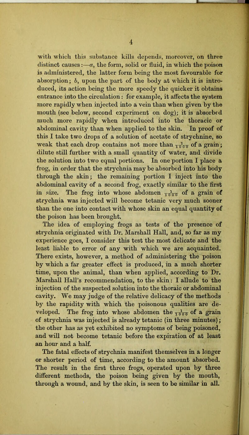 with which this substance kills depends, moreover, on three distinct causes:—a, the form, solid or fluid, in which the poison is administered, the latter form being the most favourable for absorption; b, upon the part of the body at which it is intro- duced, its action being the more speedy the quicker it obtains entrance into the circulation: for example, it affects the system more rapidly when injected into a vein than when given by the mouth (see below, second experiment on dog); it is absorbed much more rapidly when introduced into the thoracic or abdominal cavity than when applied to the skin. In proof of this I take two drops of a solution of acetate of strychnine, so weak that each drop contains not more than y^Vtr °f a grain; dilute still further with a small quantity of water, and. divide the solution into two equal portions. In one portion I place a frog, in order that the strychnia may be absorbed into his body through the skin; the remaining portion I inject into the abdominal cavity of a second frog, exactly similar to the first in size. The frog into whose abdomen XTnnr a grain of strychnia was injected will become tetanic very much sooner than the one into contact with whose skin an equal quantity of the poison has been brought. The idea of employing frogs as tests of the presence of strychnia originated with Dr. Marshall Hall, and, so far as my experience goes, I consider this test the most delicate and the least liable to error of any with which we are acquainted. There exists, however, a method of administering the poison by which a far greater effect is produced, in a much shorter time, upon the animal, than when applied, according to Dr. Marshall Hall’s recommendation, to the skin: I allude to the injection of the suspected solution into the thoraic or abdominal cavity. We may judge of the relative delicacy of the methods by the rapidity with which the poisonous qualities are de- veloped. The frog into whose abdomen the TTnnr °f a grain of strychnia was injected is already tetanic (in three minutes); the other has as yet exhibited no symptoms of being poisoned, and will not become tetanic before the expiration of at least an hour and a half. The fatal effects of strychnia manifest themselves in a longer or shorter period of time, according to the amount absorbed. The result in the first three frogs, operated upon by three different methods, the poison being given by the mouth, through a wound, and by the skin, is seen to be similar in all.