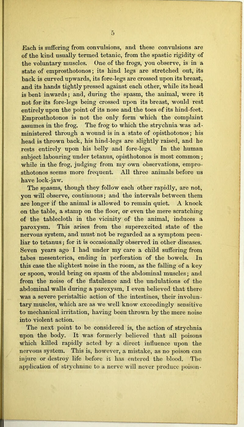 Each is suffering from convulsions, and these convulsions are of the kind usually termed tetanic, from the spastic rigidity of the voluntary muscles. One of the frogs, you observe, is in a state of emprosthotonos; its hind legs are stretched out, its back is curved upwards, its fore-legs are crossed upon its breast, and its hands tightly pressed against each other, while its head is bent inwards; and, during the spasm, the animal, were it not for its fore-legs being crossed upon its breast, would rest entirely upon the point of its nose and the toes of its hind-feet. Emprosthotonos is not the only form which the complaint assumes in the frog. The frog to which the strychnia was ad- ministered through a wound is in a state of opisthotonos; his head is thrown back, his hind-legs are slightly raised, and he rests entirely upon his belly and fore-legs. In the human subject labouring under tetanus, opisthotonos is most common; while in the frog, judging from my own observations, empro- sthotonos seems more frequent. All three animals before us have lock-jaw. The spasms, though they follow each other rapidly, are not, you will observe, continuous; and the intervals between them are longer if the animal is allowed to remain quiet. A knock on the table, a stamp on the floor, or even the mere scratching of the tablecloth in the vicinity of the animal, induces a paroxysm. This arises from the superexcited state of the nervous system, and must not be regarded as a symptom pecu- liar to tetanus; for it is occasionally observed in other diseases. Seven years ago I had under my care a child suffering from tabes mesenterica, ending in perforation of the bowels. In this case the slightest noise in the room, as the falling of a key or spoon, would bring on spasm of the abdominal muscles; and from the noise of the flatulence and the undulations of the abdominal walls during a paroxysm, I even believed that there was a severe peristaltic action of the intestines, their involun- tary muscles, which are as we well know exceedingly sensitive to mechanical irritation, having been thrown by the mere noise into violent action. The next point to be considered is, the action of strychnia upon the body. It was formerly believed that all poisons which killed rapidly acted by a direct influence upon the nervous system. This is, however, a mistake, as no poison can injure or destroy life before it has entered the blood. The application of strychnine to a nerve will never produce poison-