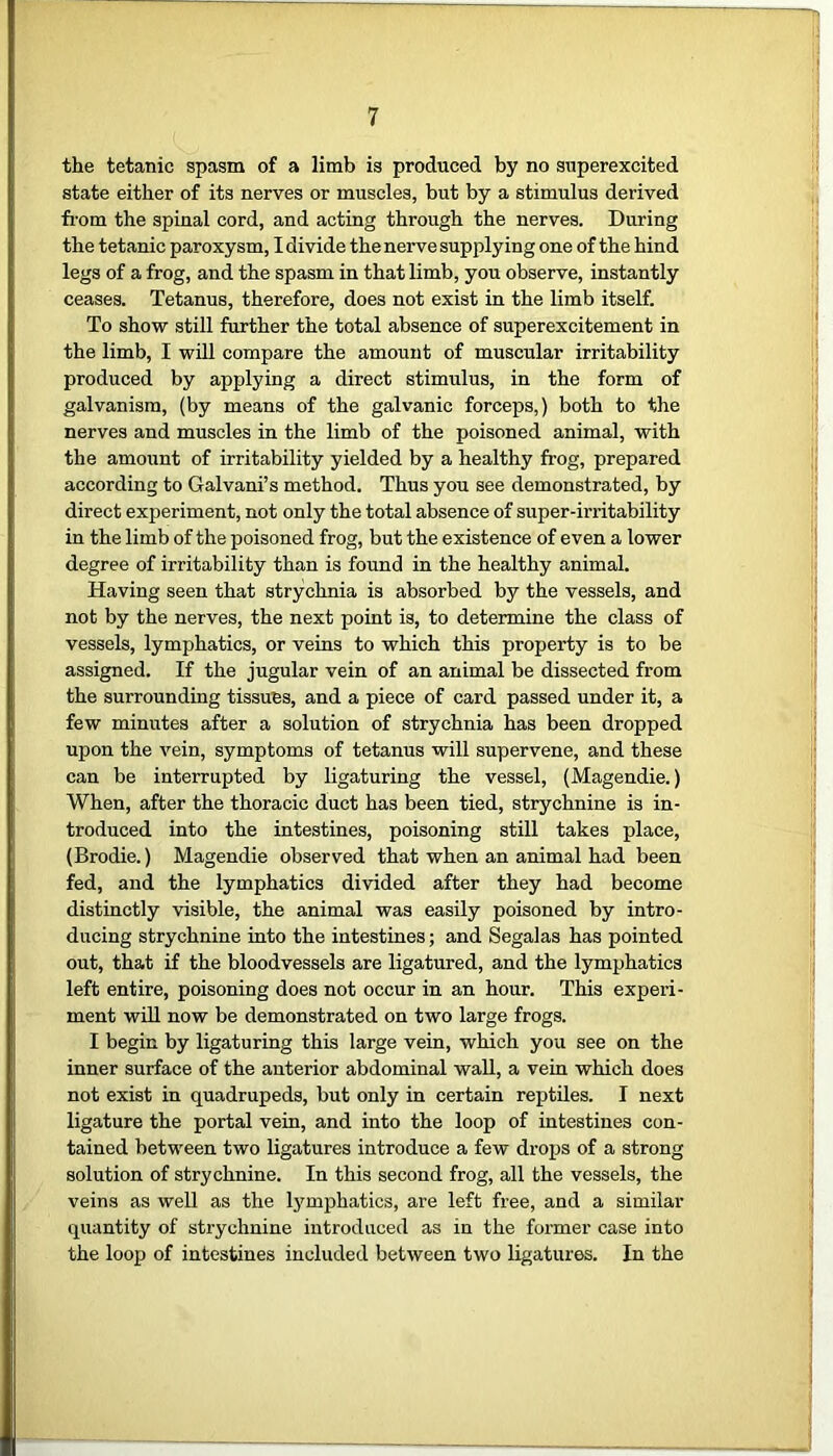 the tetanic spasm of a limb is produced by no superexcited state either of its nerves or muscles, but by a stimulus derived from the spinal cord, and acting through the nerves. During the tetanic paroxysm, I divide the nerve supplying one of the hind legs of a frog, and the spasm in that limb, you observe, instantly ceases. Tetanus, therefore, does not exist in the limb itself. To show still further the total absence of superexcitement in the limb, I will compare the amount of muscular irritability produced by applying a direct stimulus, in the form of galvanism, (by means of the galvanic forceps,) both to the nerves and muscles in the limb of the poisoned animal, with the amount of irritability yielded by a healthy frog, prepared according to Galvani’s method. Thus you see demonstrated, by direct experiment, not only the total absence of super-irritability in the limb of the poisoned frog, but the existence of even a lower degree of irritability than is found in the healthy animal. Having seen that strychnia is absorbed by the vessels, and not by the nerves, the next point is, to determine the class of vessels, lymphatics, or veins to which this property is to be assigned. If the jugular vein of an animal be dissected from the surrounding tissues, and a piece of card passed under it, a few minutes after a solution of strychnia has been dropped upon the vein, symptoms of tetanus will supervene, and these can be interrupted by ligaturing the vessel, (Magendie.) When, after the thoracic duct has been tied, strychnine is in- troduced into the intestines, poisoning still takes place, (Brodie.) Magendie observed that when an animal had been fed, and the lymphatics divided after they had become distinctly visible, the animal was easily poisoned by intro- ducing strychnine into the intestines; and Segalas has pointed out, that if the bloodvessels are ligatured, and the lymphatics left entire, poisoning does not occur in an hour. This experi- ment will now be demonstrated on two large frogs. I begin by ligaturing this large vein, which you see on the inner surface of the anterior abdominal wall, a vein which does not exist in quadrupeds, but only in certain reptiles. I next ligature the portal vein, and into the loop of intestines con- tained between two ligatures introduce a few drops of a strong solution of strychnine. In this second frog, all the vessels, the veins as well as the lymphatics, are left free, and a similar quantity of strychnine introduced as in the former case into the loop of intestines included between two ligatures. In the