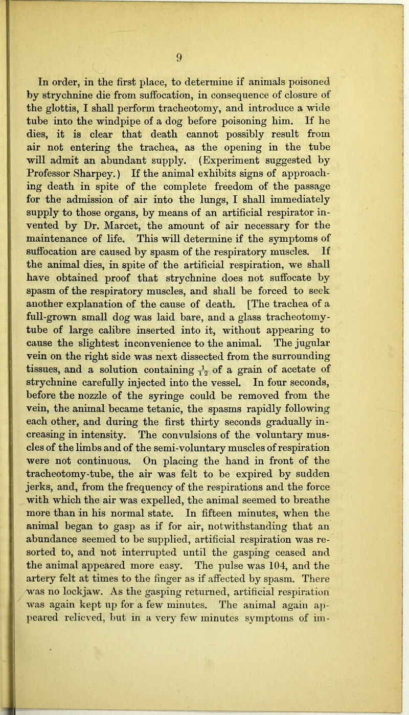 In order, in the first place, to determine if animals poisoned by strychnine die from suffocation, in consequence of closure of the glottis, I shall perform tracheotomy, and introduce a wide tube into the windpipe of a dog before poisoning him. If he dies, it is clear that death cannot possibly result from air not entering the trachea, as the opening in the tube will admit an abundant supply. (Experiment suggested by Professor Sharpey.) If the animal exhibits signs of approach- ing death in spite of the complete freedom of the passage for the admission of air into the lungs, I shall immediately supply to those organs, by means of an artificial respirator in- vented by Dr. Marcet, the amount of air necessary for the maintenance of life. This will determine if the symptoms of suffocation are caused by spasm of the respiratory muscles. If the animal dies, in spite of the artificial respiration, we shall have obtained proof that strychnine does not suffocate by spasm of the respiratory muscles, and shall be forced to seek another explanation of the cause of death. [The trachea of a full-grown small dog was laid bare, and a glass tracheotomy- tube of large calibre inserted into it, without appearing to cause the slightest inconvenience to the animal. The jugular vein on the right side was next dissected from the surrounding tissues, and a solution containing ^ of a grain of acetate of strychnine carefully injected into the vessel. In four seconds, before the nozzle of the syringe could be removed from the vein, the animal became tetanic, the spasms rapidly following each other, and during the first thirty seconds gradually in- creasing in intensity. The convulsions of the voluntary mus- cles of the limbs and of the semi-voluntary muscles of respiration were not continuous. On placing the hand in front of the tracheotomy-tube, the air was felt to be expired by sudden jerks, and, from the frequency of the respirations and the force with which the air was expelled, the animal seemed to breathe more than in his normal state. In fifteen minutes, when the animal began to gasp as if for air, notwithstanding that an abundance seemed to be supplied, artificial respiration was re- sorted to, and not interrupted until the gasping ceased and the animal appeared more easy. The pulse was 104, and the artery felt at times to the finger as if affected by spasm. There was no lockjaw. As the gasping returned, artificial respiration was again kept up for a few minutes. The animal again ap- peared relieved, but in a very few minutes symptoms of im-