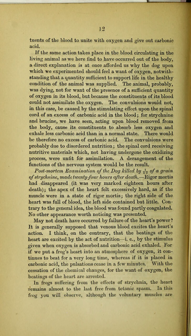 tuents of the blood to unite with oxygen and give out carbonic acid. If the same action takes place in the blood circulating in the living animal as we here find to have occurred out of the body, a direct explanation is at once afforded us why the dog upon which we experimented should feel a want of oxygen, notwith- standing that a quantity sufficient to support life in the healthy condition of the animal was supplied. The animal, probably, was dying, not for want of the presence of a sufficient quantity of oxygen in its blood, but because the constituents of its blood could not assimilate the oxygen. The convulsions would not, in this case, be caused by the stimulating effect upon the spinal cord of an excess of carbonic acid in the blood; for strychnine and brucine, we have seen, acting upon blood removed from the body, cause its constituents to absorb less oxygen and exhale less carbonic acid than in a normal state. There would be therefore no excess of carbonic acid. The convulsions were probably due to disordered nutrition; the spinal cord receiving nutritive materials which, not having undergone the oxidizing process, were unfit for assimilation. A derangement of the functions of the nervous system would be the result. Post-mortem Examination of the Dog killed by T\ of a grain of strychnine, made twenty four hours after death.—Rigor mortis had disappeared (it was very marked eighteen hours after death); the apex of the heart felt excessively hard, as if the muscle were in a state of rigor mortis; the right side of the heart was full of blood, the left side contained but little. Con- trary to the general idea, the blood was found partly coagulated. No other appearance worth noticing was presented. May not death have occurred by failure of the heart’s power ? It is generally supposed that venous blood excites the heart’s action. I think, on the contrary, that the beatings of the heart are excited by the act of nutrition—i. e., by the stimulus given when oxygen is absorbed and carbonic acid exhaled. For if we put a frog’s heart into an atmosphere of oxygen, it con- tinues to beat for a very long time, whereas if it is placed in carbonic acid, the pulsations cease in a few minutes. With the cessation of the chemical changes, for the want of oxygen, the beatings of the heart are arrested. In frogs suffering from the effects of strychnia, the heart remains almost to the last free from tetanic spasm. In this frog you will observe, although the voluntary muscles are