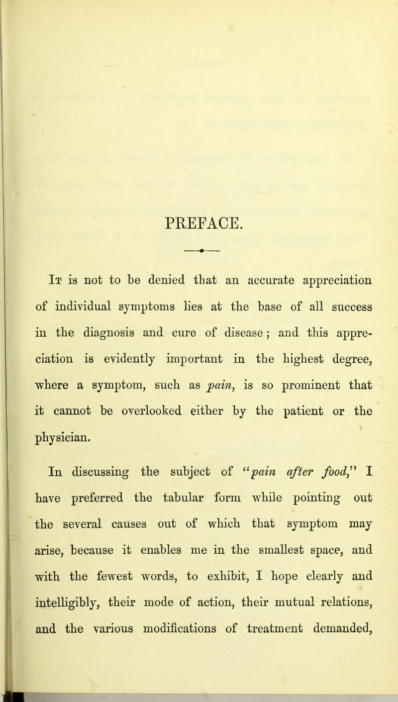 PREFACE. It is not to be denied that an accurate appreciation of individual symptoms lies at the base of all success in the diagnosis and cure of disease; and this appre- ciation is evidently important in the highest degree, where a symptom, such as pain, is so prominent that it cannot be overlooked either by the patient or the physician. In discussing the subject of upain after food,” I have preferred the tabular form while pointing out the several causes out of which that symptom may arise, because it enables me in the smallest space, and with the fewest words, to exhibit, I hope clearly and intelligibly, their mode of action, their mutual relations, and the various modifications of treatment demanded,