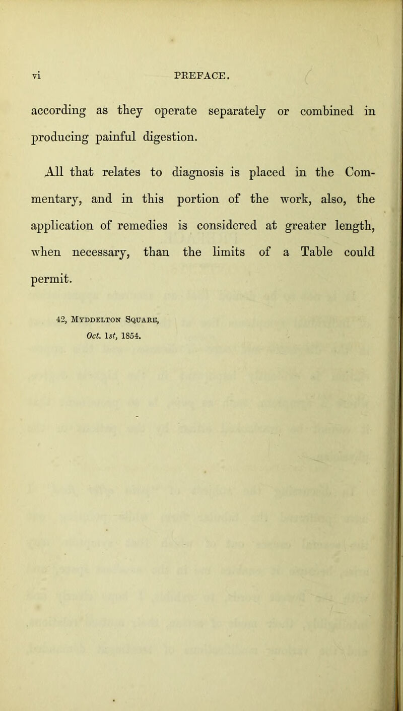 according as they operate separately or combined in producing painful digestion. All that relates to diagnosis is placed in the Com- mentary, and in this portion of the work, also, the application of remedies is considered at greater length, when necessary, than the limits of a Table could permit. 42, Myddelton Square, Oct. 1 st, 1854.