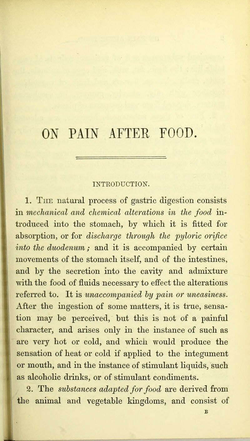 INTRODUCTION. 1. The natural process of gastric digestion consists in mechanical and chemical alterations in the food in- troduced into the stomach, by which it is fitted for | absorption, or for discharge through the pyloric orifice I into the duodenum; and it is accompanied by certain movements of the stomach itself, and of the intestines, I . . and by the secretion into the cavity and admixture with the food of fluids necessary to effect the alterations || referred to. It is unaccompanied by pain or uneasiness. After the ingestion of some matters, it is true, sensa- tion may he perceived, but this is not of a painful character, and arises only in the instance of such as are very hot or cold, and which would produce the I sensation of heat or cold if applied to the integument or mouth, and in the instance of stimulant liquids, such as alcoholic drinks, or of stimulant condiments. 2. The substances adapted for food are derived from !i the animal and vegetable kingdoms, and consist of