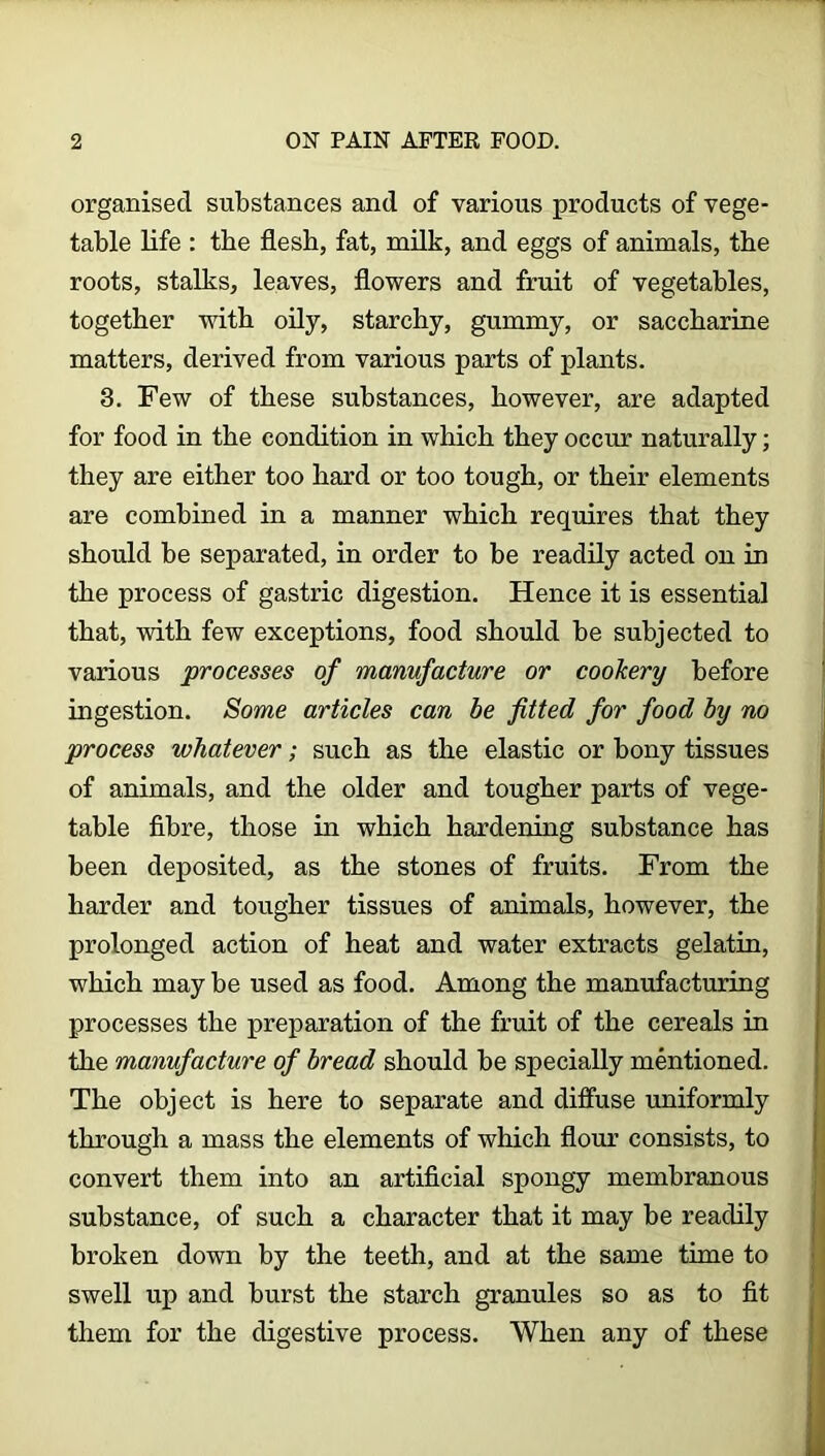 organised substances and of various products of vege- table life : the flesh, fat, milk, and eggs of animals, the roots, stalks, leaves, flowers and fruit of vegetables, together with oily, starchy, gummy, or saccharine matters, derived from various parts of plants. 3. Few of these substances, however, are adapted for food in the condition in which they occur naturally; they are either too hard or too tough, or their elements are combined in a manner which requires that they should be separated, in order to be readily acted on in the process of gastric digestion. Hence it is essential that, with few exceptions, food should be subjected to various processes of manufacture or cookery before ingestion. Some articles can be fitted for food by no process whatever; such as the elastic or bony tissues of animals, and the older and tougher parts of vege- table fibre, those in which hardening substance has been deposited, as the stones of fruits. From the harder and tougher tissues of animals, however, the prolonged action of heat and water extracts gelatin, which may be used as food. Among the manufacturing processes the preparation of the fruit of the cereals in the manufacture of bread should be specially mentioned. The object is here to separate and diffuse uniformly through a mass the elements of which flour consists, to convert them into an artificial spongy membranous substance, of such a character that it may be readily broken down by the teeth, and at the same time to swell up and burst the starch granules so as to fit them for the digestive process. When any of these