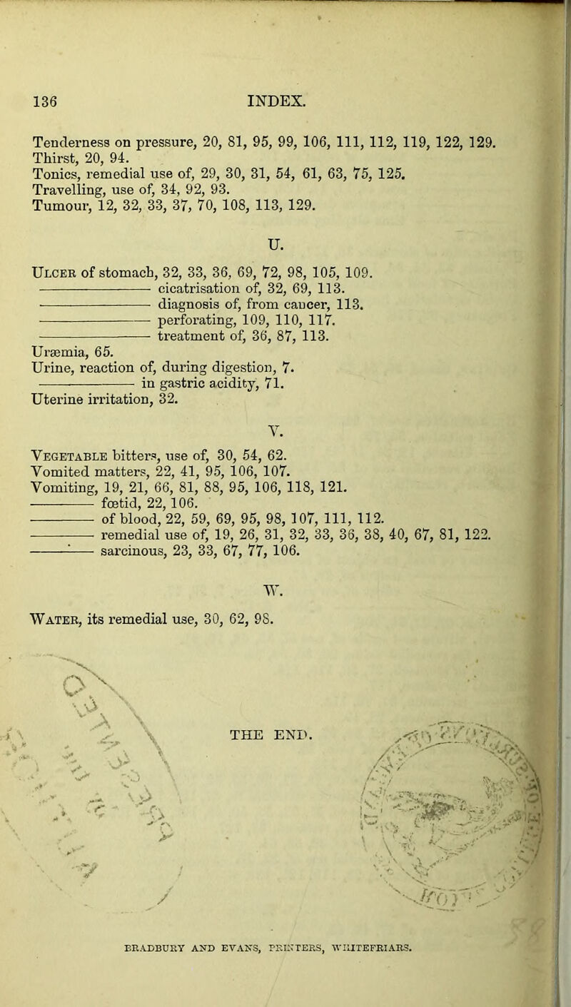 Tenderness on pressure, 20, 81, 95, 99, 106, 111, 112, 119, 122, 129. Thirst, 20, 94. Tonics, remedial use of, 29, 30, 31, 54, 61, 63, 75, 125. Travelling, use of, 34, 92, 93. Tumour, 12, 32, 33, 37, 70, 108, 113, 129. U. Ulcer of stomach, 32, 33, 36, 69, 72, 98, 105, 109. cicatrisation of, 32, 69, 113. diagnosis of, from cancer, 113. ■ perforating, 109, 110, 117. treatment of, 36, 87, 113. Uraemia, 65. Urine, reaction of, during digestion, 7. in gastric acidity, 71. Uterine irritation, 32. V. Vegetable bitters, use of, 30, 54, 62. Vomited matters, 22, 41, 95, 106, 107. Vomiting, 19, 21, 66, 81, 88, 95, 106, 118, 121. foetid, 22,106. of blood, 22, 59, 69, 95, 98, 107, 111, 112. ■ remedial use of, 19, 26, 31, 32, 33, 36, 38, 40, 67, 81, 122. : sarcinous, 23, 33, 67, 77, 106. W. Water, its remedial use, 30, 62, 98. THE END. # 5 -■Mn BRADBURY AND EVANS, PRINTERS, WIIITEFRIARS.