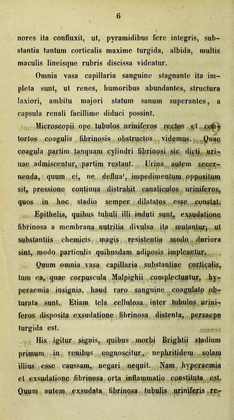 , 1 t nores ita confluxit, ut, pyramidibus fere integris, sub- stantia tantum corticalis maxime turgida, albida, multis maculis lineisque rubris discissa videatur. Omnia vasa capillaria sanguine stagnante ita im- pleta sunt, ut renes, humoribus abundantes, structura laxiori, ambitu majori statum sanum superantes, a capsula renali facillime diduci possint. Microscopii ope tubulos uriniferos rectos ct con- tortos coagulis fibrinosis obstructos videmus. Quae coagula partirn tanquam cylindri fibrinosi sic dicti uri-* nae admiscentur, partirn restant. Urina autem secer- nenda, quum ei, ne deflua', impedimentum oppositum sit, pressione continua distrahit canaliculos uriniferos, quos in hoc stadio semper dilatatos esse constat. Epithelia, quibus tubuli illi induti sunt, exsudatione fibrinosa a membrana nutritia divulsa ita mutantur, ut substantiis chemicis magis resistentia modo duriora sint, modo particulis quibusdam adiposis impleantur. Quum omnia vasa capillaria substantiae corticalis, tum ea, quae corpuscula Malpighii complectuntur, hy- peraemia insignia, haud raro sanguine coagulato ob- turata sunt. Etiam tela cellulosa inter tubulos urini- feros disposita exsudatione fibrinosa distenta, persaepe turgida est. His igitur signis, quibus morbi Brightii stadium primum in renibus cognoscitur, nephritidem solam illius esse caussam, negari nequit. Nam hyperaemia et exsudatione fibrinosa orta inflammatio constituta est. Quum autem exsudata fibrinosa tubulis uriniferis re-