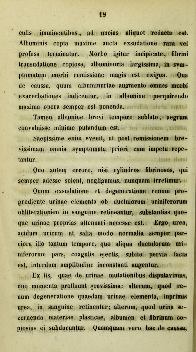 culis imminentibus, ad uncias aliquot redacta est. Albuminis copia maxime aucta exsudatione rara vel profusa terminatur. Morbo igitur incipiente, fibrini transudatione copiosa, albuminuria largissima, in sym- ptomatum morbi remissione magis est exigua. Qua de caussa, quum albuminuriae augmento omnes morbi exacerbationes indicentur, in albumine perquirendo maxima opera semper est ponenda. Tamen albumine brevi tempore sublato, aegrum convaluisse minime putandum est. Saepissime enim evenit, ut post remissionem bre- vissimam omnia symptomata priori cum impetu repe- tantur. Quo autem errore, nisi cylindros fibrinosos, qui semper adesse solent, negligamus, nunquam irretimur. Quum exsudatione et degeneratione renum pro- grediente urinae elementa ob ductulorum uriniferorum obliterationem in sanguine retineantur, substantias quo- que urinae proprias attenuari necesse est. Ergo urea, acidum uricum et salia modo normalia semper par- ciora illo tantum tempore, quo aliqua ductulorum uri- niferorum pars, coagulis ejectis, subito pervia facta est, interdum amplitudine inconstanti augentur. Ex iis, quae de urinae mutationibus disputavimus, duo momenta protluunt gravissima: alterum, quod re- num degeneratione quaedam urinae elementa, inprimis urea, in sanguine retinentur; alterum, quod urina se- cernenda materiae plasticae, albumen et fibrinum co- piosius ei subducuntur. Quamquam vero hac de caussa,