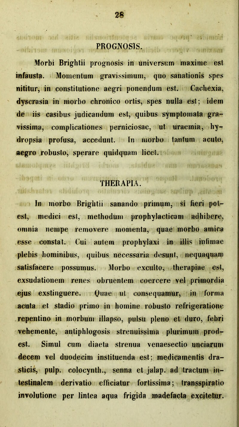 PROGNOSIS. Morbi Brightii prognosis in universum maxime est infausta. Momentum gravissimum, quo sanationis spes nititur, in constitutione aegri ponendum est. Cachexia, dyscrasia in morbo chronico ortis, spes nulla est; idem de iis casibus judicandum est, quibus symptomata gra- vissima, complicationes perniciosae, ut uraemia, hy- dropsia profusa, accedunt. In morbo tantum acuto, aegro robusto, sperare quidquam licet. THERAPIA. In morbo Brightii sanando primum, si fieri pot- est, medici est, methodum prophylacticam adhibere, omnia nempe removere momenta, quae morbo amica esse constat. Cui autem prophylaxi in illis infimae plebis hominibus, quibus necessaria desunt, nequaquam satisfacere possumus. Morbo exculto, therapiae est, exsudationem renes obruentem coercere vel primordia ejus exstinguere. Quae ut consequamur, in forma acuta et stadio primo in homine robusto refrigeratione repentino in morbum illapso, pulsu pleno et duro, febri vehemenle, antiphlogosis strenuissima plurimum prod- est. Simul cum diaeta strenua venaesectio unciarum decem vel duodecim instituenda est; medicamentis dra- sticis, pulp. colocynth., senna et jalap. ad tractum in- testinalem derivatio efficiatur fortissima; transspiratio involutione per lintea aqua frigida madefacta excitetur.