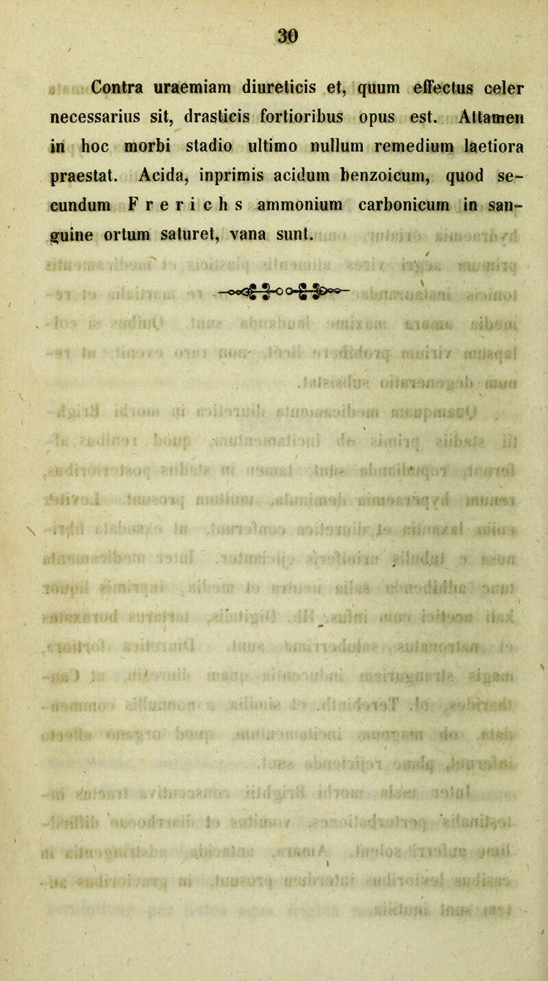 Contra uraemiam diureticis et, quum effectus celer necessarius sit, drasticis fortioribus opus est. Attamen in hoc morbi stadio ultimo nullum remedium laetiora praestat. Acida, inprimis acidum benzoicum, quod se- cundum F r e r i c h s ammonium carbonicum in san- guine ortum saturet, vana sunt. -ocQg-J-O O-g-gOo®- V thui dt» timfcj fd 'f.llf \ ‘ IV •s da < ' »i /r i citi tftbwj j «ifm