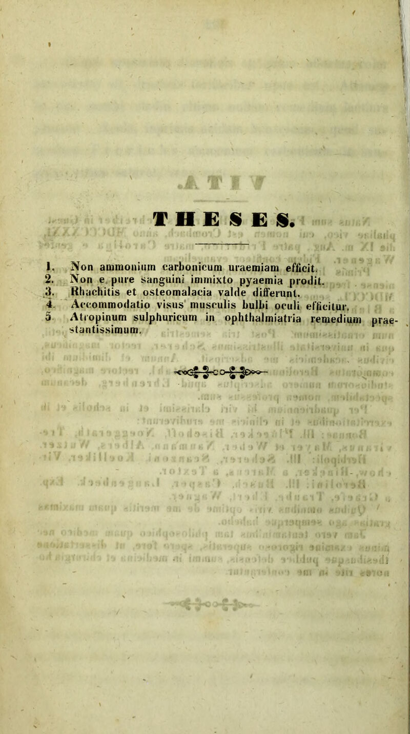 THESES. Non ammonium carbonicum uraemiam efficit. Non e pure sanguini immixto pyaemia prodit. Hhachitis et osteomalacia valde differunt. Accommodatio visus musculis bullii oculi efficitur. Atropinum sulphuricum in ophthalmiatria remedium prae- stantissimum.