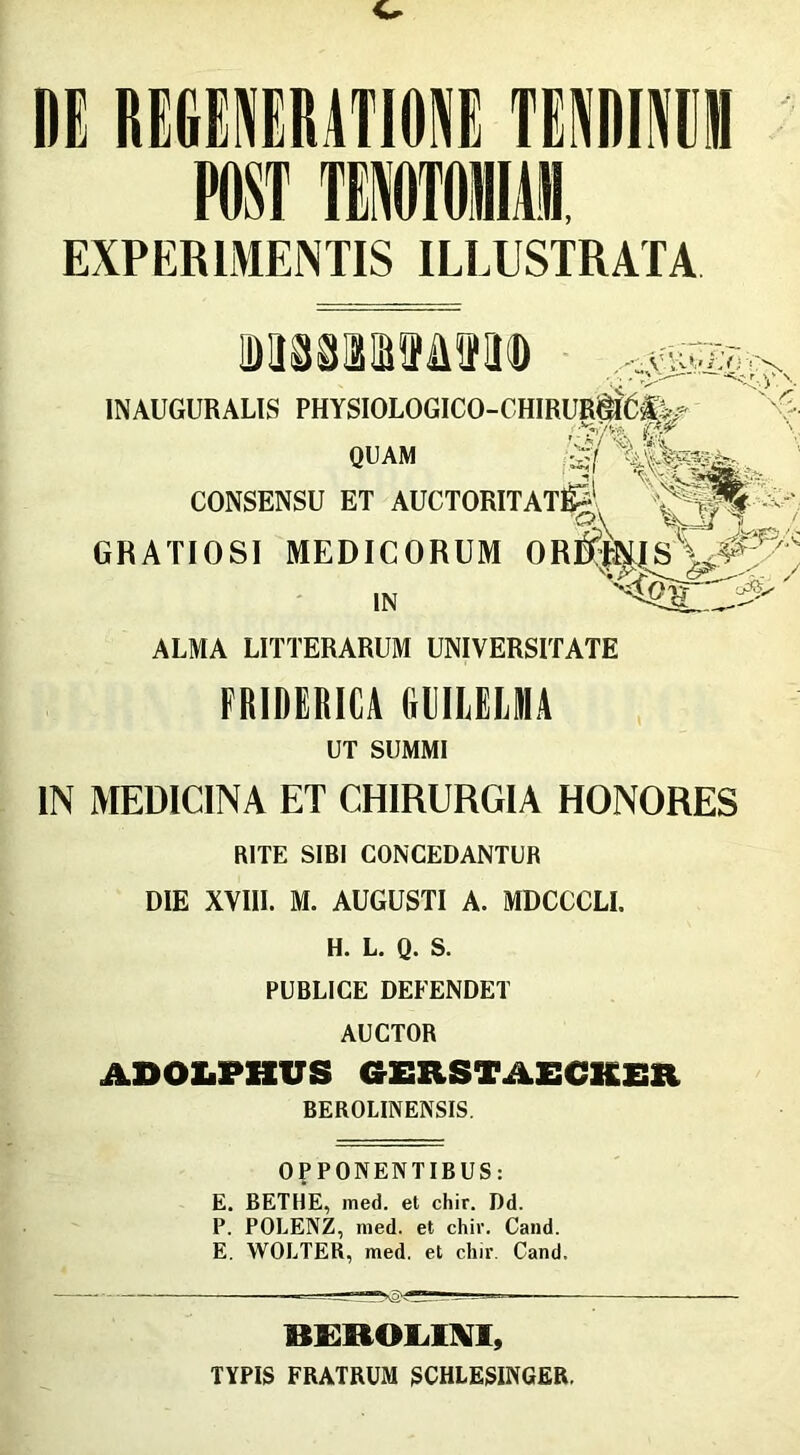 EXPERIMENTIS ILLUSTRATA MssaiasMffa® CONSENSU ET AUCTORI GRATIOSI MEDICORUM INAUGURALIS PHYSIOLOGICO- QUAM IN ALMA LITTERARUM UNIVERSITATE IN MEDICINA ET CHIRURGIA HONORES RITE SIBI CONCEDANTUR DIE XVIII. M. AUGUSTI A. MDCCCLI. H. L. Q. S. PUBLICE DEFENDET AUCTOR ADOLPHUS GERSTAECKER BEROLINENSIS. OPPONENTIBUS: E. BETHE, med. et chir. Dd. P. POLENZ, med. et chir. Cand. E. WOLTER, med. et chir Cand. FRIDERICA GUILEL1A UT SUMMI BEROLIM, TYPIS FRATRUM SCHIESINGER.