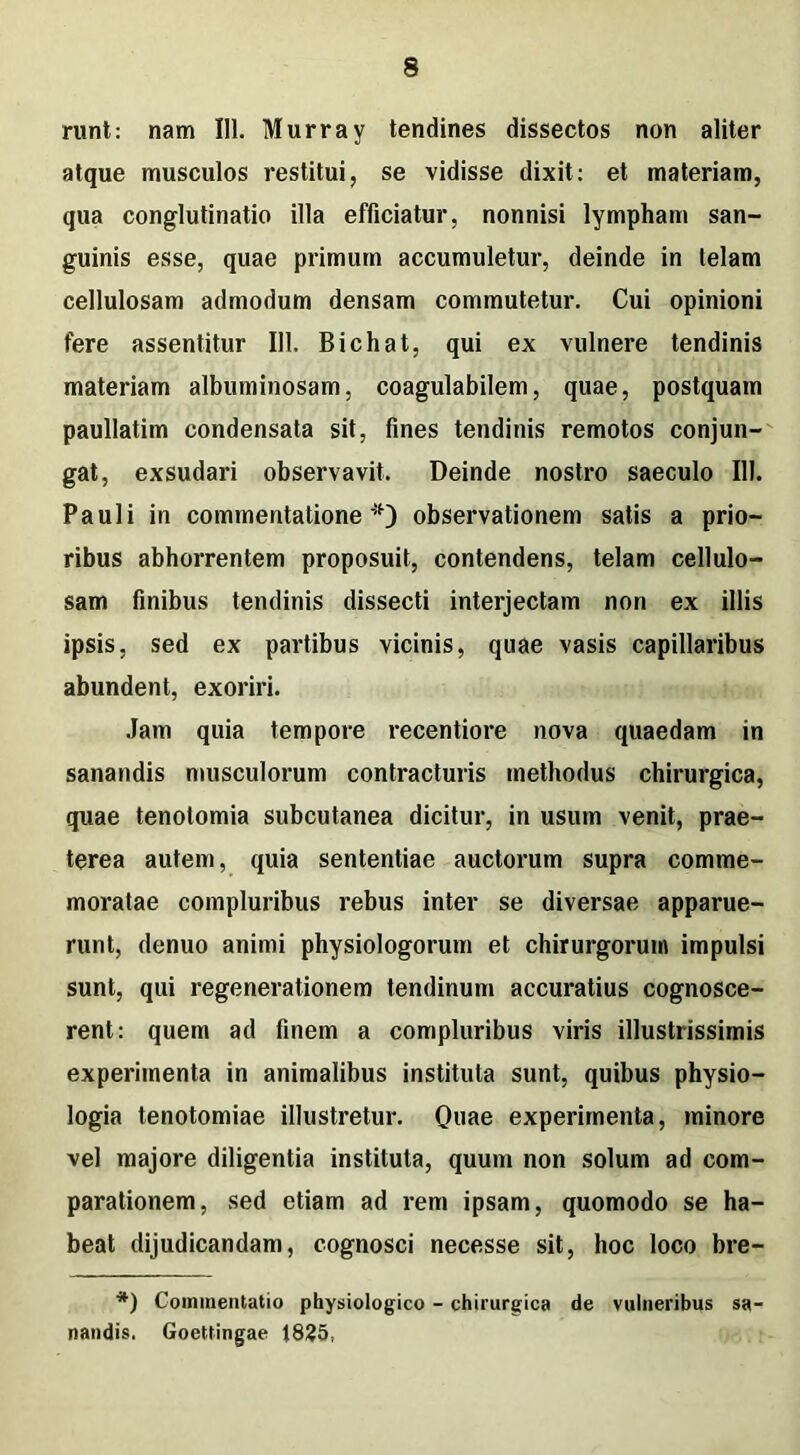 runt: nam III. Murray tendines dissectos non aliter atque musculos restitui, se vidisse dixit: et materiam, qua conglutinatio illa efficiatur, nonnisi lympham san- guinis esse, quae primum accumuletur, deinde in telam cellulosam admodum densam commutetur. Cui opinioni fere assentitur 111. Bichat, qui ex vulnere tendinis materiam albuminosam. coagulabilem, quae, postquam paullatim condensata sit, fines tendinis remotos conjun- gat, exsudari observavit. Deinde nostro saeculo 111. Pauli in commentatione*) observationem satis a prio- ribus abhorrentem proposuit, contendens, telam cellulo- sam finibus tendinis dissecti interjectam non ex illis ipsis, sed ex partibus vicinis, quae vasis capillaribus abundent, exoriri. Jam quia tempore recentiore nova quaedam in sanandis musculorum contracturis methodus chirurgica, quae tenotomia subcutanea dicitur, in usum venit, prae- terea autem, quia sententiae auctorum supra comme- moratae compluribus rebus inter se diversae apparue- runt, denuo animi physiologorum et chirurgorum impulsi sunt, qui regenerationem tendinum accuratius cognosce- rent: quem ad finem a compluribus viris illustrissimis experimenta in animalibus instituta sunt, quibus physio- logia tenotomiae illustretur. Quae experimenta, minore vel majore diligentia instituta, quum non solum ad com- parationem, sed etiam ad rem ipsam, quomodo se ha- beat dijudicandam, cognosci necesse sit, hoc loco bre- *) Commentatio physiologico - chirurgica de vulneribus sa- nandis. Goettingae 1835,