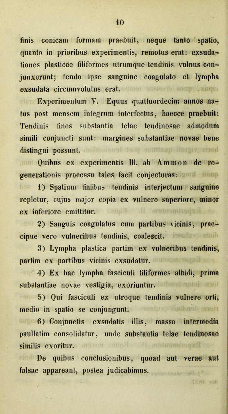 finis conicam formam praebuit, neque tanto spatio, quanto in prioribus experimentis, remotus erat: exsuda- tiones plasticae filiformes utrumque tendinis vulnus con- junxerunt; tendo ipse sanguine coagulato et lympha exsudata circumvolutus erat. Experimentum V. Equus quattuordecim annos na- tus post mensem integrum interfectus, haecce praebuit: Tendinis fines substantia telae tendinosae admodum simili conjuncti sunt: margines substantiae novae bene distingui possunt. Quibus ex experimentis 111. ab Amnion de re- generationis processu tales facit conjecturas: 1) Spatium finibus tendinis interjectum sanguine repletur, cujus major copia ex vulnere superiore, minor ex inferiore emittitur. 2) Sanguis coagulatus cum partibus vicinis, prae- cipue vero vulneribus tendinis, coalescit. 3) Lympha plastica partim ex vulneribus tendinis, partim ex partibus vicinis exsudatur. 4) Ex hac lympha fasciculi filiformes albidi, prima substantiae novae vestigia, exoriuntur. 5) Qui fasciculi ex utroque tendinis vulnere orti, medio in spatio se conjungunt. 6) Conjunctis exsudatis illis, massa intermedia paullatim consolidatur, unde substantia telae tendinosae similis exoritur. De quibus conclusionibus, quoad aut verae aut falsae appareant, postea judicabimus.