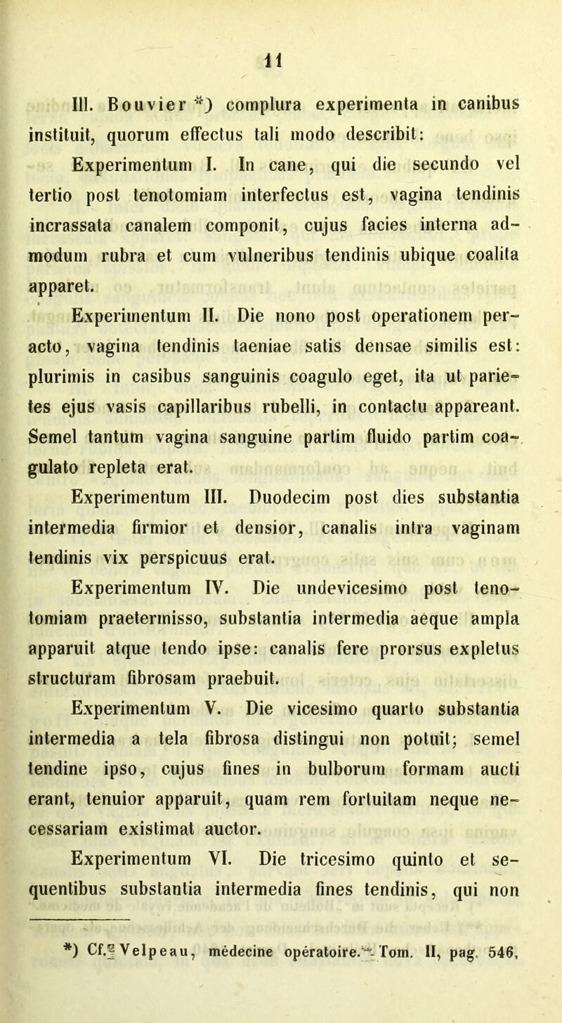 111. Bouvier *) complura experimenta in canibus instituit, quorum effectus tali modo describit: Experimentum I. In cane, qui die secundo vel tertio post tenotomiam interfectus est, vagina tendinis incrassata canalem componit, cujus facies interna ad- modum rubra et cum vulneribus tendinis ubique coalita apparet. Experimentum II. Die nono post operationem per- acto, vagina tendinis taeniae satis densae similis est: plurimis in casibus sanguinis coagulo eget, ita ut parie- tes ejus vasis capillaribus rubelli, in contactu appareant. Semel tantum vagina sanguine partim fluido partim coa- gulato repleta erat. Experimentum III. Duodecim post dies substantia intermedia firmior et densior, canalis intra vaginam tendinis vix perspicuus erat. Experimentum IV. Die undevicesimo post teno- tomiam praetermisso, substantia intermedia aeque ampla apparuit atque tendo ipse: canalis fere prorsus expletus structuram fibrosam praebuit. Experimentum V. Die vicesimo quarto substantia intermedia a tela fibrosa distingui non potuit; semel tendine ipso, cujus fines in bulborum formam aucti erant, tenuior apparuit, quam rem fortuitam neque ne- cessariam existimat auctor. Experimentum VI. Die tricesimo quinio et se- quentibus substantia intermedia fines tendinis, qui non *) Cf.f Velpeau, medecine operatoire.■*-Tom. II, pag. 546,