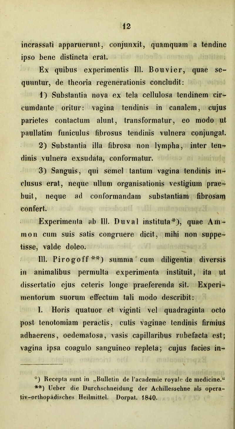 incrassati apparuerunt, conjunxit, quamquam a tendine ipso bene distincta erat. Ex quibus experimentis 111. Bouvier, quae se- quuntur, de theoria regenerationis concludit: 1) Substantia nova ex tela cellulosa tendinem cir- cumdante oritur: vagina tendinis in canalem, cujus parietes contactum alunt, transformatur, eo modo ut paullatim funiculus fibrosus tendinis vulnera conjungat. 2) Substantia illa fibrosa non lympha, inter ten- dinis vulnera exsudata, conformatur. 3) Sanguis, qui semel tantum vagina tendinis in- clusus erat, neque ullum organisationis vestigium prae- buit, neque ad conformandam substantiam fibrosam confert. Experimenta ab 111. Duval instituta*), quae Am- mon cum suis satis congruere dicit, mihi non suppe- tisse, valde doleo. 111. Pirogoff**) summa cum diligentia diversis in animalibus permulta experimenta instituit, ita ut dissertatio ejus ceteris longe praeferenda sit. Experi- mentorum suorum effectum tali modo describit: I. Horis quatuor et viginti vel quadraginta octo post tenotomiam peractis, culis vaginae tendinis firmius adhaerens, oedematosa, vasis capillaribus rubefacta est; vagina ipsa coagulo sanguineo repleta; cujus facies in- *) Kecepta sunt in „BuIIetin de 1’academie royate de medicine.14 **) Ueber die Durchschneidung der Achillessehne ais opera- fiv-orthopadisches Heilmittel. Dorpat. 1840.