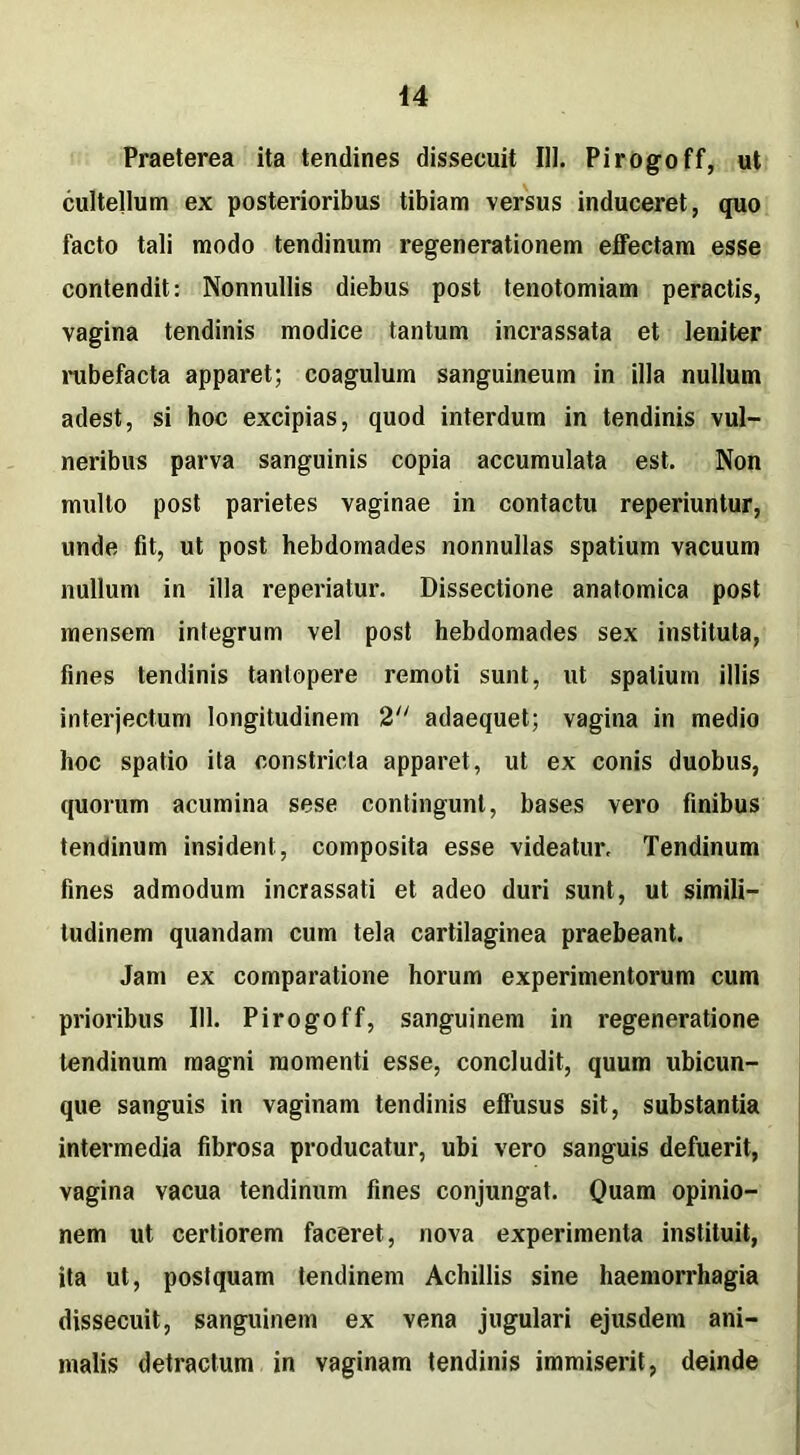 44 Praeterea ita tendines dissecuit 111. Pirogoff, ut cultellum ex posterioribus tibiam versus induceret, quo facto tali modo tendinum regenerationem effectam esse contendit: Nonnullis diebus post tenotomiam peractis, vagina tendinis modice tantum incrassata et leniter rubefacta apparet; coagulum sanguineum in illa nullum adest, si hoc excipias, quod interdum in tendinis vul- neribus parva sanguinis copia accumulata est. Non multo post parietes vaginae in contactu reperiuntur, unde fit, ut post hebdomades nonnullas spatium vacuum nullum in illa reperiatur. Dissectione anatomica post mensem integrum vel post hebdomades sex instituta, fines tendinis tantopere remoti sunt, ut spatium illis interjectum longitudinem 2 adaequet; vagina in medio hoc spatio ita constricta apparet, ut ex conis duobus, quorum acumina sese contingunt, bases vero finibus tendinum insident, composita esse videatur. Tendinum fines admodum incrassati et adeo duri sunt, ut simili- tudinem quandam cum tela cartilaginea praebeant. Jam ex comparatione horum experimentorum cum prioribus 111. Pirogoff, sanguinem in regeneratione tendinum magni momenti esse, concludit, quum ubicun- que sanguis in vaginam tendinis effusus sit, substantia intermedia fibrosa producatur, ubi vero sanguis defuerit, vagina vacua tendinum fines conjungat. Quam opinio- nem ut certiorem faceret, nova experimenta instituit, ita ut, postquam tendinem Achillis sine haemorrhagia dissecuit, sanguinem ex vena jugulari ejusdem ani- malis detractum in vaginam tendinis immiserit, deinde