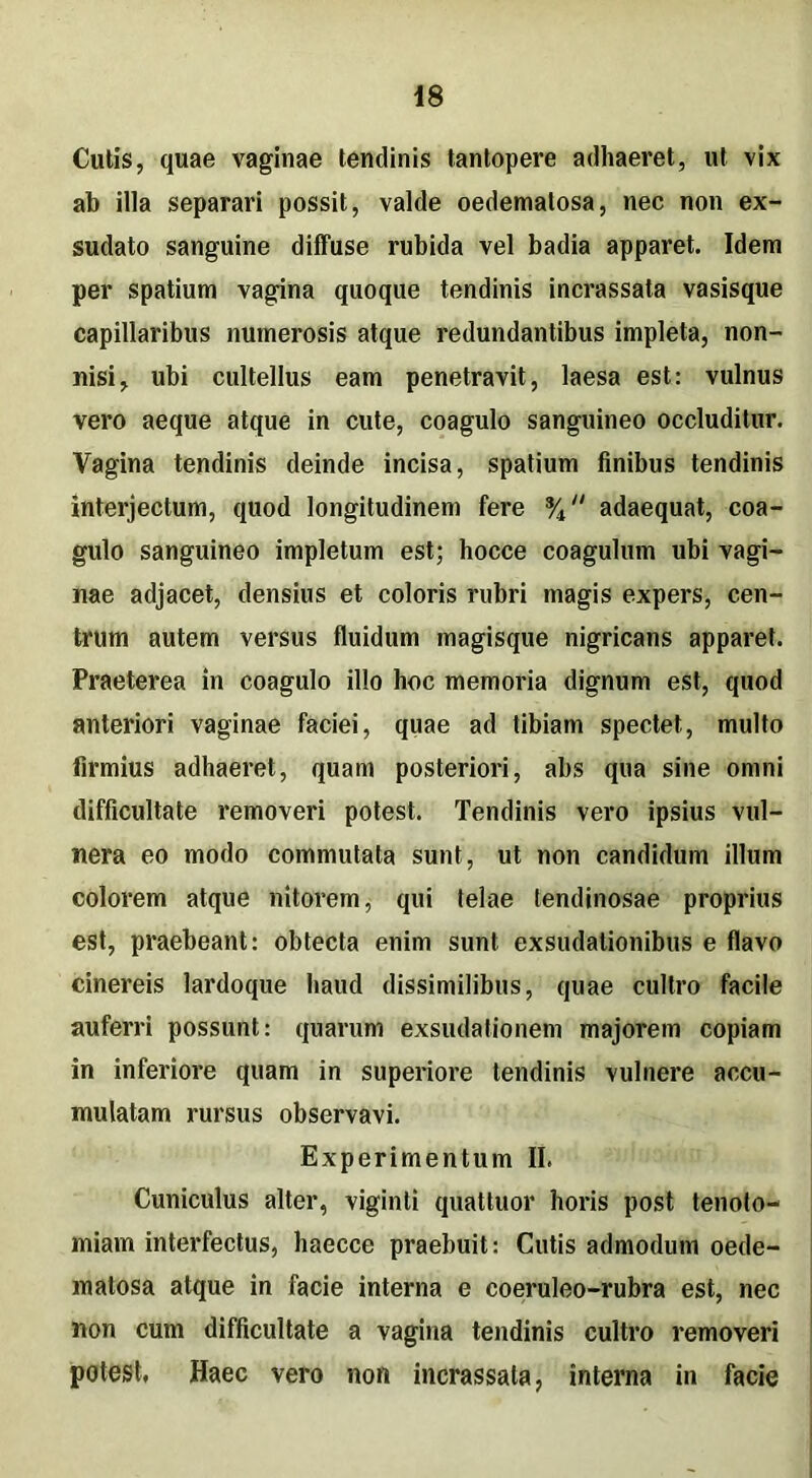 Cutis, quae vaginae tendinis tantopere adhaeret, ut vix ab illa separari possit, valde oedematosa, nec non ex- sudato sanguine diffuse rubida vel badia apparet. Idem per spatium vagina quoque tendinis incrassata vasisque capillaribus numerosis atque redundantibus impleta, non- nisi, ubi cultellus eam penetravit, laesa est: vulnus vero aeque atque in cute, coagulo sanguineo occluditur. Vagina tendinis deinde incisa, spatium finibus tendinis interjectum, quod longitudinem fere % adaequat, coa- gulo sanguineo impletum est; hocce coagulum ubi vagi- nae adjacet, densius et coloris rubri magis expers, cen- trum autem versus fluidum magisque nigricans apparet. Praeterea in coagulo illo hoc memoria dignum est, quod anteriori vaginae faciei, quae ad tibiam spectet, multo firmius adhaeret, quam posteriori, abs qua sine omni difficultate removeri potest. Tendinis vero ipsius vul- nera eo modo commutata sunt, ut non candidum illum colorem atque nitorem, qui telae tendinosae proprius est, praebeant: obtecta enim sunt exsudationibus e flavo cinereis lardoque haud dissimilibus, quae cultro facile auferri possunt: quarum exsudationem majorem copiam in inferiore quam in superiore tendinis vulnere accu- mulatam rursus observavi. Experimentum II. Cuniculus alter, viginti quattuor horis post tenoto- miam interfectus, haecce praebuit: Cutis admodum oede- matosa atque in facie interna e coeruleo-rubra est, nec non cum difficultate a vagina tendinis cultro removeri potest. Haec vero non incrassata, interna in facie