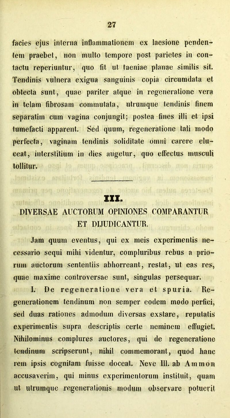 facies ejus interna inflammationem ex laesione penden- tem praebet, non multo tempore post parietes in con- tactu reperiuntur, quo fit ut taeniae planae similis sit. Tendinis vulnera exigua sanguinis copia circumdata et obtecta sunt, quae pariter atque in regeneratione vera in telam fibrosam commutata, utrumque tendinis finem separatim cum vagina conjungit; postea fines illi et ipsi tumefacti apparent. Sed quum, regeneratione tali modo perfecta, vaginam tendinis soliditate omni carere elu- ceat, interstitium in dies augetur, quo elfectus musculi tollitur. III. DIVERSAE AUCTORUM OPINIONES COMPARANTUR ET DIJUDICANTUR. Jam quum eventus, qui ex meis experimentis ne- cessario sequi mihi videntur, compluribus rebus a prio- rum auctorum sententiis abhorreant, restat, ut eas res, quae maxime controversae sunt, singulas persequar. I. De regeneratione vera et spuria. Re- generationem tendinum non semper eodem modo perfici, sed duas rationes admodum diversas exstare, reputatis experimentis supra descriptis certe neminem effugiet. Nihilominus complures auctores, qui de regeneratione tendinum scripserunt, nihil commemorant, quod hanc rem ipsis cognitam fuisse doceat. Neve 111. ab Aminon accusaverim, qui minus experimentorum instituit, quam ut utrumque regenerationis modum observare potuerit