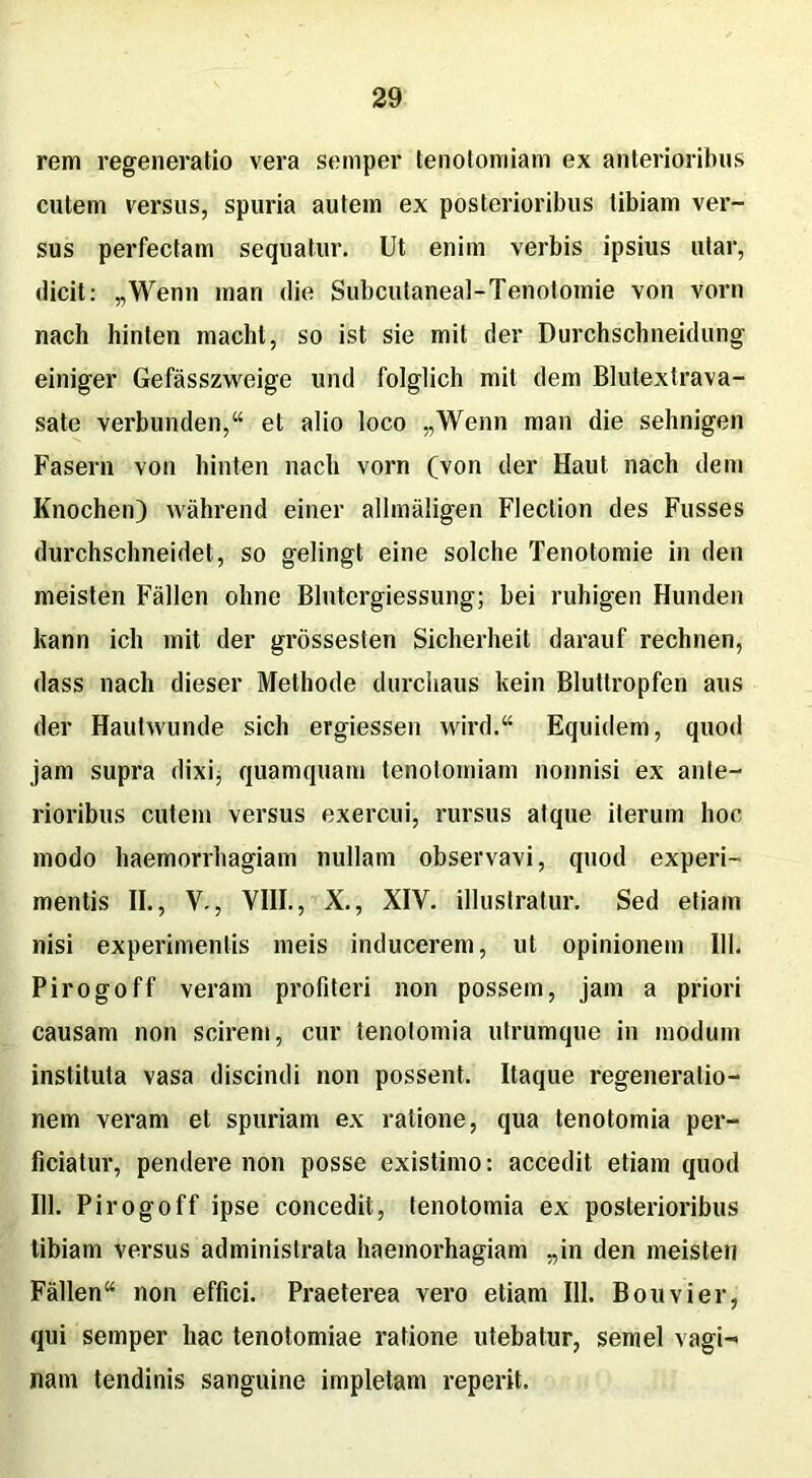 rem regeneratio vera sernper tenotomiam ex anterioribus cutem versus, spuria autem ex posterioribus tibiam ver- sus perfectam sequatur. Ut enim verbis ipsius utar, dicit: „Wenn man die Subcutaneal-Tenotomie von vorn nach hinten macht, so ist sie mit der Durchschneidung einiger Gefasszweige und folglich mit dem Blutextrava- sate verbunden,“ et alio loco „Wenn man die sehnigen Fasern von hinten nach vorn (von der Haut nach dem Knochen) wahrend einer allmaligen Flection des Fusses durchschneidet, so gelingt eine solche Tenotomie in den meisten Fallen oline Blntergiessung; hei ruhigen Hunden kann ich mit der grossesten Sicherheit darauf rechnen, dass nach dieser Methode durchaus kein Bluttropfen aus der Hautwunde sicli ergiessen wird.“ Equidem, quod jam supra dixij quamquam tenotomiam nonnisi ex ante- rioribus cutem versus exercui, rursus atque iterum hoc modo haemorrhagiam nullam observavi, quod experi- mentis II., V., VIII., X., XIV. illustratur. Sed etiam nisi experimentis meis inducerem, ut opinionem 111. Pirogoff veram profiteri non possem, jam a priori causam non scirem, cur tenotomia utrumque in modum instituta vasa discindi non possent. Itaque regeneratio- nem veram et spuriam ex ratione, qua tenotomia per- ficiatur, pendere non posse existimo: accedit etiam quod 111. Pirogoff ipse concedit, tenotomia ex posterioribus tibiam versus administrata haemorhagiam „in den meisten Fallen“ non effici. Praeterea vero etiam 111. Bouvier, qui sernper hac tenotomiae ratione utebatur, semel vagi- nam tendinis sanguine impletam reperit.